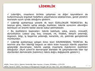 52 / 66
LİDERLİK
KOÇEL, Tamer (2011), İşletme Yöneticiliği, Beta Yayınları, 13.baskı, İSTANBUL, s.575-576
WREN, Daniel A. (2005). The History of Management Thought (5th ed.) New York; John Wiley&Sons. p.442
 Liderliğin, insanların birlikte çalışması ve diğer kaynakların da
kullanılmasıyla örgütsel hedeflere ulaşılmasına odaklanması, genel yönetim
teorisiyle uyum içinde olduğunu gösterir.
 Liderliği açıklamaya yönelik ilk teori ÖZELLİKLER TEORİSİ’dir. Bu
teoriye göre, liderlin sahip olduğu özellikler, liderlik sürecinin etkinliğini
belirleyen en önemli faktör olarak kabul edilmektedir.
 Bu özelliklerin başlıcaları: teknik kabiliyet, zeka, enerji, inisiyatif,
dürüstlüktür. Listeyi yaş, boy, cinsiyet, ırk, hitabet, iletişim yeteneği,
özgüven, bilgi, iş başarma yeteneği, kararlılık, vb. şeklinde genişletmek
mümkündür.
 Liderliği açıklamaya çalışan ikinci teori DAVRANIŞSAL TEORİ’dir. Bu
teorinin ana fikri liderliği başarılı ve etkin kılan hususun liderlik yaparken
gösterdiği davranışlar, liderlik yaptığı insanlarla ilişkilerinin özellikleri
olduğudur. (Kurt Lewin’in davranışsal alandaki ilk çalışmalarında lider tipi
otoriterden demokratik (katılımcı) lidere doğru değişkenlik gösterir.)
 