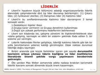 53 / 66
LİDERLİK
WREN, Daniel A. (2005). The History of Management Thought (5th ed.) New York; John Wiley&Sons. p.442-444
 Likert’in hayatının büyük bölümünü adadığı organizasyonlarda liderlik
alanındaki çalışmalarında dört tip lider davranışı belirlemiştir: (1) Çıkarcı
lider, (2) İyiliksever otoriter, (3) Danışmacı lider (4) Katılımcı lider
 Likert’in bu sınıflandırmasında Katılımcı lider davranışının 3 temel
konsepti vardır.
1.Destekleyici ilişkiler ilkesi
2.Grupça karar vermenin ve Grupça denetimin kullanılması
3.Örgüt için yüksek performans hedeflerinin belirlenmesi
 Likert son kitabında ise, çatışma yönetimi ile ilişkilendirilebilecek olan
«daha gelişmiş, karmaşık ve etkili bir sistem» şeklinde ifade edilen 5. bir
sisteme yer vermiştir.
 Liderlik hakkındaki fikirler geliştikçe, liderliği katılımcı liderlik gibi tek bir
yolla tanımlamanın yetersiz kaldığı görülmüştür. Odak noktası durumsal
liderliğe doğru kaymıştır.
 Birbiri arasında çok küçük farklılıklar içeren çok sayıda durumsallık
teorisinin ortaya çıkması liderin kişiliğine ve lider özelliklerine
literatürde önemli şekilde vurgu yapılmasını beraberinde
getirmiştir.
 Öte yandan Max Weber zamanında adeta nadasa bırakılan karizmatik
liderlik kavramı sonraki dönemde büyük önem kazanmıştır.
 