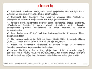 54 / 66
LİDERLİK
WREN, Daniel A. (2005). The History of Management Thought (5th ed.) New York; John Wiley&Sons. p.444-445
 Karizmatik liderlerin, takipçilerini kendi gayelerine çekmek için üstün
yetenek ve erdemlerini kullandıkları görülmüştür.
 Karizmatik lider teorisine göre, karizma kavramı lider özelliklerini,
takipçileri ve durumsal değişkenleri bir araya getirmektedir.
 House’a göre, karizmatik liderler belirli koşullarda ortaya çıkmakta,
diğerlerinden kendilerini ayıran kişisel niteliklere sahip olmakta,
takipçilerinin güvenini kazanmakta ve onlar üzerinde iyi izlenim
bırakmaktadır.
 Bass, karizmanın dönüşümsel lider haline gelmenin bir parçası olduğu
düşüncesindedir.
 Öte yandan karizma ile ilgili teorilerde liderin Hitler örneğinde olduğu
gibi kötü niyetli olması durumunda ne olacağı meçhuldür.
 Weber ise, karizmanın istikrarsız bir durum olduğu ve karizmatik
liderden sonra kaos yaşanacağını ifade eder.
 James MacGregor Burns ise politik lider tipleri üzerinde yaptığı
çalışmalarda ETKİLEŞİMSEL ve DÖNÜŞÜMSEL terimlerini ortaya atmıştır.
Ancak bu terimler diğer liderlik alanlarında daha çok kabul görmüştür.
 