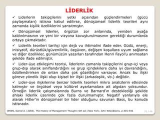 55 / 66
LİDERLİK
WREN, Daniel A. (2005). The History of Management Thought (5th ed.) New York; John Wiley&Sons. p.445-446
 Liderlerin takipçilerini yetki açısından güçlendirmeleri (gücü
paylaşmaları) istisna kabul edilirse, dönüşümsel liderlik teorileri aynı
zamanda kişilik özelliklerini yansıtmıştır.
 Dönüşümsel liderler, örgütün zor anlarında, yeniden ayağa
kaldırılmasının ve yeni bir vizyona kavuşturulmasının gerektiği durumlarda
ortaya çıkmaktadır.
 Liderlik teorileri tarihçi için dejà vu ihtimalini ifade eder. Güdü, enerji,
inisiyatif, dürüstlük/güvenilirlik, özgüven, değişen koşullara uyum sağlama
ve diğer özellikler, günümüzün yazarları tarafından Henri Fayol’u anımsatan
şekilde ifade edilmiştir.
 Lider-üye etkileşimi teorisi, liderlerin zamanla takipçilerini grup-içi veya
grup-dışı olarak sınıflandırdığını ve grup içindekilere daha iyi davrandığını,
ödüllendirirken de onları daha çok gözettiğini varsayar. Ancak bu ilişki
göreve yönelik ilişki olup kişisel bir ilişki (arkadaşlık, vb.) değildir.
 Lider-üye ilişkilerine benzer liderlik teorileri mikro analizlerin etkisinde
kalmıştır ve örgütsel veya kültürel ayarlamalara ait algıdan yoksundur.
Örneğin liderlik çalışmalarında Burns ve Barnard’ın desteklediği şekilde
ahlaki liderlik üzerinde çok fazla durulmamıştır. Negatif yanlarıyla ele
alarak Hitler’in dönüşümsel bir lider olduğunu savunan Bass, bu konuda
istisnadır.
 
