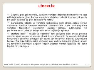 56 / 66
LİDERLİK
WREN, Daniel A. (2005). The History of Management Thought (5th ed.) New York; John Wiley&Sons. p.446-447
 Geçmiş, pek çok teoriyle, bunların yeniden değerlendirilmesiyle ve test
edildikçe ortaya çıkan karma sonuçlarla doludur. Liderlik üzerine çok geniş
bir yazın bulunsa da pek azı kesin ve nettir.
 Günümüzde liderlik ve yönetimi birbirinden ayırt etmek çabası yerine
«yönetsel liderlik» kavramı üzerinde durulmaktadır. Lider davranışlarına
yönetsel faaliyetleri eklemenin çalışan tatmini, adanmışlığı ve
performansının daha iyi anlaşılabilmesini sağladığı aşikardır.
 Stafford Beer : «Güdü ve liderlikte ileri seviyede olan ancak politika
yapma, karar verme ve kontrol olmak üzere yönetimin üç entelektüel işlevi
konusunda becerikli olmayan bir adam tek tekerlekli bisiklet sürücüsüne
benzer. Tek tekerlekli bisiklet sürücüsü kısa vadede hünerini gösterir ancak
üç tekerlekli bisikletle dağıtım yapan postacı hantal gözükse de daha
faydalı bir yük taşır.»
 