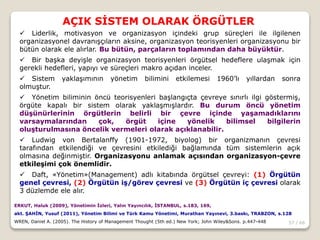 57 / 66
AÇIK SİSTEM OLARAK ÖRGÜTLER
ERKUT, Haluk (2009), Yönetimin İzleri, Yalın Yayıncılık, İSTANBUL, s.183, 169,
akt. ŞAHİN, Yusuf (2011), Yönetim Bilimi ve Türk Kamu Yönetimi, Murathan Yayınevi, 3.baskı, TRABZON, s.128
WREN, Daniel A. (2005). The History of Management Thought (5th ed.) New York; John Wiley&Sons. p.447-448
 Liderlik, motivasyon ve organizasyon içindeki grup süreçleri ile ilgilenen
organizasyonel davranışçıların aksine, organizasyon teorisyenleri organizasyonu bir
bütün olarak ele alırlar. Bu bütün, parçaların toplamından daha büyüktür.
 Bir başka deyişle organizasyon teorisyenleri örgütsel hedeflere ulaşmak için
gerekli hedefleri, yapıyı ve süreçleri makro açıdan inceler.
 Sistem yaklaşımının yönetim bilimini etkilemesi 1960’lı yıllardan sonra
olmuştur.
 Yönetim biliminin öncü teorisyenleri başlangıçta çevreye sınırlı ilgi göstermiş,
örgüte kapalı bir sistem olarak yaklaşmışlardır. Bu durum öncü yönetim
düşünürlerinin örgütlerin belirli bir çevre içinde yaşamadıklarını
varsaymalarından çok, örgüt içine yönelik bilimsel bilgilerin
oluşturulmasına öncelik vermeleri olarak açıklanabilir.
 Ludwig von Bertalanffy (1901-1972, biyolog) bir organizmanın çevresi
tarafından etkilendiği ve çevresini etkilediği bağlamında tüm sistemlerin açık
olmasına değinmiştir. Organizasyonu anlamak açısından organizasyon-çevre
etkileşimi çok önemlidir.
 Daft, «Yönetim»(Management) adlı kitabında örgütsel çevreyi: (1) Örgütün
genel çevresi, (2) Örgütün iş/görev çevresi ve (3) Örgütün iç çevresi olarak
3 düzlemde ele alır.
 