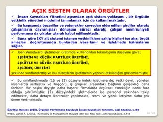60 / 66
AÇIK SİSTEM OLARAK ÖRGÜTLER
ÖZUTKU, Hatice (2010), Örgütsel Performans Boyutuyla İnsan Kaynakları Yönetimi, Gazi Kitabevi, s. 59
WREN, Daniel A. (2005). The History of Management Thought (5th ed.) New York; John Wiley&Sons. p.448
 İnsan Kaynakları Yönetimi açısından açık sistem yaklaşımı , bir örgütün
yetkinlik yönetimi modelini tanımlamak için de kullanılmaktadır.
 Bu kapsamda beceriler ve yetenekler çevreden elde edilen girdiler olarak;
çalışanların davranışları dönüşüm süreci olarak; çalışan memnuniyeti
performansı da çıktılar olarak kabul edilmektedir.
 Buna göre İKY alt sistemi istenen yetkinliklere sahip kişileri işe alır; örgüt
amaçları doğrultusunda bunlardan yararlanır ve işletmede kalmalarını
sağlar.
 Joan Woodward işletmeleri üretimde kullandıkları teknolojinin düzeyine göre;
1)BİRİM VE KÜÇÜK PARTİLER ÜRETİMİ,
2)KÜTLE VE BÜYÜK PARTİLER ÜRETİMİ,
3)SÜREÇ ÜRETİMİ
şeklinde sınıflandırmış ve bu düzeylerin işletmenin yapısını etkilediğini gözlemlemiştir.
 Bu sınıflandırmada (1) ve (3) düzeylerindeki işletmelerde; yetki devri, yöneten
insanlarda serbestlik ve hoşgörü, iş grupları arasındaki bağların gevşekliği daha
fazladır. Bir başka deyişle daha başarılı firmalarda örgütsel esnekliğin daha faza
olduğu görülmüştür. (2) düzeyindeki işletmelerde ise personel yakından takip
edilmekte, daha detaycı kontroller yapılmakta, resmi ve yazılı iletişime daha çok
önem verimektedir.
 