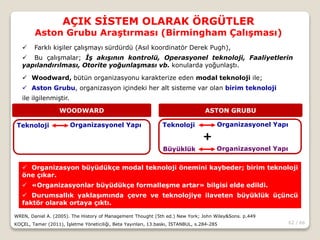 62 / 66
AÇIK SİSTEM OLARAK ÖRGÜTLER
Aston Grubu Araştırması (Birmingham Çalışması)
WREN, Daniel A. (2005). The History of Management Thought (5th ed.) New York; John Wiley&Sons. p.449
KOÇEL, Tamer (2011), İşletme Yöneticiliği, Beta Yayınları, 13.baskı, İSTANBUL, s.284-285
 Farklı kişiler çalışmayı sürdürdü (Asıl koordinatör Derek Pugh),
 Bu çalışmalar; İş akışının kontrolü, Operasyonel teknoloji, Faaliyetlerin
yapılandırılması, Otorite yoğunlaşması vb. konularda yoğunlaştı.
 Woodward, bütün organizasyonu karakterize eden modal teknoloji ile;
 Aston Grubu, organizasyon içindeki her alt sisteme var olan birim teknoloji
ile ilgilenmiştir.
WOODWARD ASTON GRUBU
Teknoloji Organizasyonel Yapı Teknoloji Organizasyonel Yapı
Büyüklük Organizasyonel Yapı
+
 Organizasyon büyüdükçe modal teknoloji önemini kaybeder; birim teknoloji
öne çıkar.
 «Organizasyonlar büyüdükçe formalleşme artar» bilgisi elde edildi.
 Durumsallık yaklaşımında çevre ve teknolojiye ilaveten büyüklük üçüncü
faktör olarak ortaya çıktı.
 