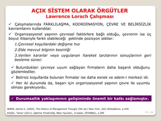 63 / 66
AÇIK SİSTEM OLARAK ÖRGÜTLER
Lawrence Lorsch Çalışması
WREN, Daniel A. (2005). The History of Management Thought (5th ed.) New York; John Wiley&Sons. p.449
KOÇEL, Tamer (2011), İşletme Yöneticiliği, Beta Yayınları, 13.baskı, İSTANBUL, s.299
 Çalışmalarında FARKLILAŞMA, KOORDİNASYON, ÇEVRE VE BELİRSİZLİK
kavramlarını kullandılar.
 Organizasyonel yapının çevresel faktörlere bağlı olduğu, çevrenin ise üç
boyut itibariyle farklı olabileceği şeklinde pozisyon aldılar:
1.Çevresel koşullardaki değişme hızı
2.Elde mevcut bilginin kesinliği
3.Verilen kararlar veya uygulanan hareket tarzlarının sonuçlarının geri
besleme süreci
 Bulundukları çevreye uyum sağlayan firmaların daha başarılı olduğunu
gözlemlediler.
 Belirsiz koşullarda bulunan firmalar ise daha esnek ve adem-i merkezi idi.
 Her iki durumda da, başarı için organizasyonel yapının çevre ile uyumlu
olması gerekiyordu.
 Durumsallık yaklaşımının gelişiminde önemli bir katkı sağlamıştır.
 
