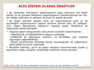 64 / 66
AÇIK SİSTEM OLARAK ÖRGÜTLER
WREN, Daniel A. (2005). The History of Management Thought (5th ed.) New York; John Wiley&Sons. p.449-450
 Bu çalışmalar, teknolojinin organizasyonel yapıyı belirleyen asıl faktör
olduğu ya da çevresel faktörlerin organizasyonun tasarlanmasında asıl reh-
ber olduğu şeklindeki iki yaklaşım da kesin bir destek görmedi.
 Bir başka üzerinde çalışılan konu ise organizasyonel yaşın ya da
büyüklüğün organizasyonun yapısını etkileme ihtimali oldu. Bu yaklaşım,
ürün yaşam döngüsünün kapsamını örgütsel yaşam döngüsünü de
kapsayacak şekilde genişletti.
 Örgütsel yaşam döngüsünden yola çıkarak yürütülen araştırmalarda:
−YARATICILIK ve İNOVASYON’un başarıyı tetiklediği,
−ESNEKLİK ile gelişmenin, istikrarın ve formalliğin yani örgütsel
olgunluğun sağlanabileceği,
−Düşüş zamanlarında esnekliğe ihtiyaç duyulduğunda ise yaşlanmanın
gelip çattığı sonucuna ulaşılmıştır.
 Böylelikle teknoloji, çevre ve yaşam döngüsü kavramlarından ziyade iç
oluşumların doğru cevapları verebileceği düşüncesi ortaya çıkmıştır.
 