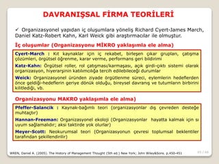 65 / 66
DAVRANIŞSAL FİRMA TEORİLERİ
WREN, Daniel A. (2005). The History of Management Thought (5th ed.) New York; John Wiley&Sons. p.450-451
 Organizasyonel yapıdan iç oluşumlara yöneliş Richard Cyert-James March,
Daniel Katz-Robert Kahn, Karl Weick gibi araştırmacılar ile olmuştur.
Cyert-March : Kıt kaynaklar için iç rekabet, birleşen çıkar grupları, çatışma
çözümleri, örgütsel öğrenme, karar verme, performans geri bildirimi
Katz-Kahn: Örgütsel roller, rol çatışması/karmaşası, açık girdi-çıktı sistemi olarak
organizasyon, hiyerarşinin katılımcılığa tercih edilebileceği durumlar
Weick: Organizasyonel üründen ziyade örgütlenme süreci, eylemlerin hedeflerden
önce geldiği-hedeflerin geriye dönük olduğu, bireysel davranış ve tutumların birbirini
kilitlediği, vb.
İç oluşumlar (Organizasyonu MİKRO yaklaşımla ele alma)
Pfeffer-Salancik : Kaynak-bağımlı teori (organizasyonlar dış çevreden desteğe
muhtaçtır)
Hannan-Freeman: Organizasyonel ekoloji (Organizasyonlar hayatta kalmak için sı
uyum sağlamalıdır; aksi taktirde yok olurlar)
Meyer-Scott: Neokurumsal teori (Organizasyonun çevresi toplumsal beklentiler
tarafından şekillendirilir)
Organizasyonu MAKRO yaklaşımla ele alma)
 