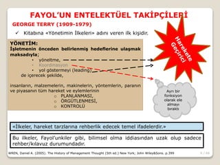 6 / 66
FAYOL’UN ENTELEKTÜEL TAKİPÇİLERİ
WREN, Daniel A. (2005). The History of Management Thought (5th ed.) New York; John Wiley&Sons. p.399
GEORGE TERRY (1909-1979)
YÖNETİM:
İşletmenin önceden belirlenmiş hedeflerine ulaşmak
maksadıyla;
• yöneltme,
• Koordinasyon
• yol göstermeyi (leading)
de içerecek şekilde,
insanların, malzemelerin, makinelerin, yöntemlerin, paranın
ve piyasanın tüm hareket ve eylemlerinin
o PLANLANMASI,
o ÖRGÜTLENMESİ,
o KONTROLÜ
 Kitabına «Yönetimin İlkeleri» adını veren ilk kişidir.
«İlkeler, hareket tarzlarına rehberlik edecek temel ifadelerdir.»
Bu ilkeler, Fayol’unkiler gibi, bilimsel olma iddiasından uzak olup sadece
rehber/kılavuz durumundadır.
Ayrı bir
fonksiyon
olarak ele
almayı
bıraktı
 