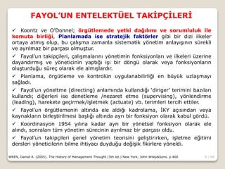 8 / 66
FAYOL’UN ENTELEKTÜEL TAKİPÇİLERİ
WREN, Daniel A. (2005). The History of Management Thought (5th ed.) New York; John Wiley&Sons. p.400
 Koontz ve O’Donnel; örgütlemede yetki dağılımı ve sorumluluk ile
komuta birliği, Planlamada ise stratejik faktörler gibi bir dizi ilkeler
ortaya atmış olup, bu çalışma zamanla sistematik yönetim anlayışının sürekli
ve ayrılmaz bir parçası olmuştur.
 Fayol’un takipçileri, çalışmalarını yönetimin fonksiyonları ve ilkeleri üzerine
dayandırmış ve yöneticinin yaptığı işi bir döngü olarak veya fonksiyonların
oluşturduğu süreç olarak ele almışlardır.
 Planlama, örgütleme ve kontrolün uygulanabilirliği en büyük uzlaşmayı
sağladı.
 Fayol’un yöneltme (directing) anlamında kullandığı ‘diriger’ terimini bazıları
kullandı; diğerleri ise denetleme /nezaret etme (supervising), yönlendirme
(leading), harekete geçirmek/işletmek (actuate) vb. terimleri tercih ettiler.
 Fayol’un örgütlemenin altında ele aldığı kadrolama, İKY açısından veya
kaynakların birleştirilmesi başlığı altında ayrı bir fonksiyon olarak kabul gördü.
 Koordinasyon 1954 yılına kadar ayrı bir yönetsel fonksiyon olarak ele
alındı, sonraları tüm yönetim sürecinin ayrılmaz bir parçası oldu.
 Fayol’un takipçileri genel yönetim teorisini geliştirirken, işletme eğitimi
dersleri yöneticilerin bilme ihtiyacı duyduğu değişik fikirlere yöneldi.
 