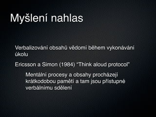 Myšlení nahlas

Verbalizování obsahů vědomí během vykonávání
úkolu
Ericsson a Simon (1984) “Think aloud protocol”
    Mentální procesy a obsahy procházejí
    krátkodobou pamětí a tam jsou přístupné
    verbálnímu sdělení
 