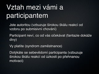 Vztah mezi vámi a
participantem
Jste autoritou (vzbuzuje širokou škálu reakcí od
vzdoru po submisivní chování)
Participant neví, co od vás očekávat (fantazie dokáže
divy)
Vy platíte (syndrom zaměstnance)
Dotýkáte se sebevědomí participanta (vzbuzuje
širokou škálu reakcí od úzkosti po přehnanou
motivaci)
 