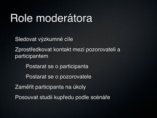 Role moderátora
Sledovat výzkumné cíle
Zprostředkovat kontakt mezi pozorovateli a
participantem
    Postarat se o participanta
    Postarat se o pozorovatele
Zaměřit participanta na úkoly
Posouvat studii kupředu podle scénáře
 