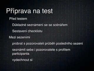 Příprava na test
 Před testem
  Důkladné seznámení se se scénářem
  Sestavení checklistu
 Mezi sezeními
  probrat s pozorovateli průběh posledního sezení
  seznámit sebe i pozorovatele s proﬁlem
  participanta
  vydechnout si
 
