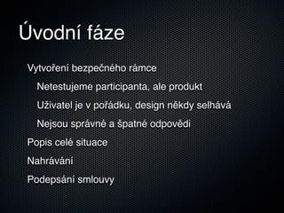 Úvodní fáze
Vytvoření bezpečného rámce
  Netestujeme participanta, ale produkt
  Uživatel je v pořádku, design někdy selhává
  Nejsou správné a špatné odpovědi
Popis celé situace
Nahrávání
Podepsání smlouvy
 