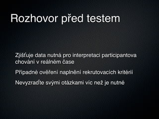Rozhovor před testem


Zjišťuje data nutná pro interpretaci participantova
chování v reálném čase
Případné ověření naplnění rekrutovacích kritérií
Nevyzraďte svými otázkami víc než je nutné
 