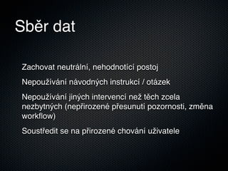 Sběr dat

Zachovat neutrální, nehodnotící postoj
Nepoužívání návodných instrukcí / otázek
Nepoužívání jiných intervencí než těch zcela
nezbytných (nepřirozené přesunutí pozornosti, změna
workﬂow)
Soustředit se na přirozené chování uživatele
 