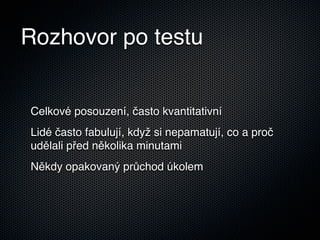 Rozhovor po testu


Celkové posouzení, často kvantitativní
Lidé často fabulují, když si nepamatují, co a proč
udělali před několika minutami
Někdy opakovaný průchod úkolem
 