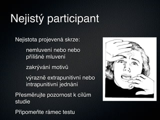 Nejistý participant
 Nejistota projevená skrze:
     nemluvení nebo nebo
     přílišné mluvení
     zakrývání motivů
     výrazně extrapunitivní nebo
     intrapunitivní jednání
 Přesměrujte pozornost k cílům
 studie
 Připomeňte rámec testu
 