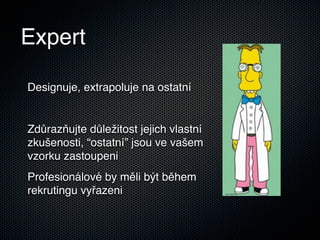 Expert

Designuje, extrapoluje na ostatní


Zdůrazňujte důležitost jejich vlastní
zkušenosti, “ostatní” jsou ve vašem
vzorku zastoupeni
Profesionálové by měli být během
rekrutingu vyřazeni
 