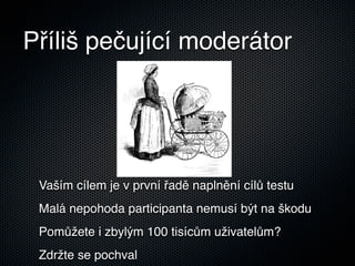 Příliš pečující moderátor




 Vaším cílem je v první řadě naplnění cílů testu
 Malá nepohoda participanta nemusí být na škodu
 Pomůžete i zbylým 100 tisícům uživatelům?
 Zdržte se pochval
 