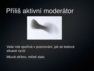 Příliš aktivní moderátor




Vaše role spočívá v pozorování, jak se testová
situace vyvíjí
Mluviti stříbro, mlčeti zlato
 