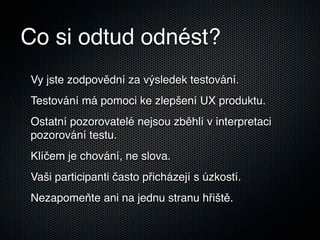 Co si odtud odnést?
Vy jste zodpovědní za výsledek testování.
Testování má pomoci ke zlepšení UX produktu.
Ostatní pozorovatelé nejsou zběhlí v interpretaci
pozorování testu.
Klíčem je chování, ne slova.
Vaši participanti často přicházejí s úzkostí.
Nezapomeňte ani na jednu stranu hřiště.
 