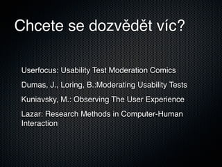 Chcete se dozvědět víc?

Userfocus: Usability Test Moderation Comics
Dumas, J., Loring, B.:Moderating Usability Tests
Kuniavsky, M.: Observing The User Experience
Lazar: Research Methods in Computer-Human
Interaction
 