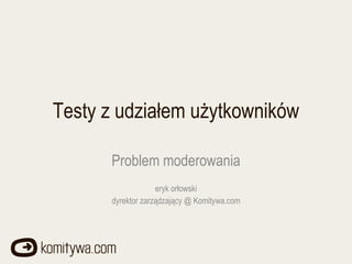 Testy z udziałem użytkowników Problem moderowania eryk orłowski dyrektor zarządzający @ Komitywa.com 