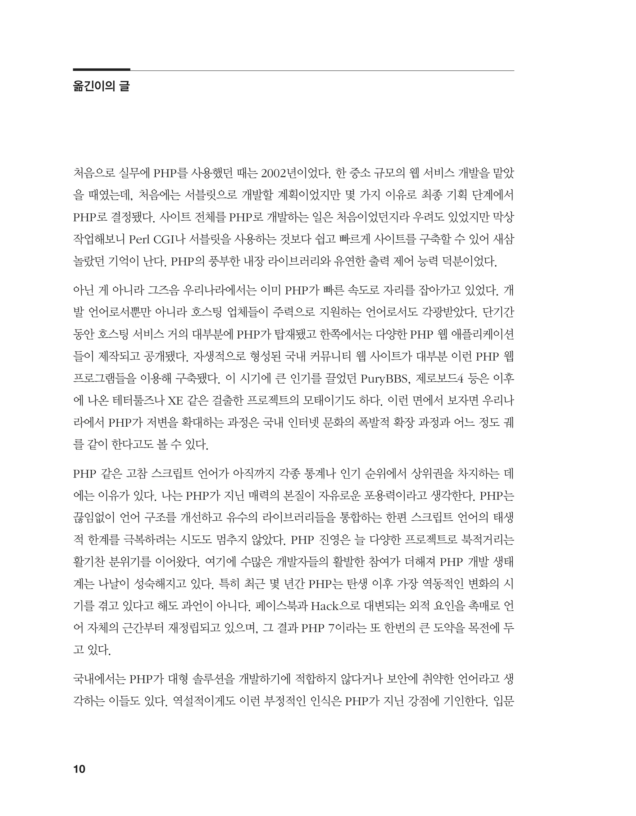 10
처음으로 실무에 PHP를 사용했던 때는 2002년이었다. 한 중소 규모의 웹 서비스 개발을 맡았
을 때였는데, 처음에는 서블릿으로 개발할 계획이었지만 몇 가지 이유로 최종 기획 단계에서
PHP로 결정됐다. 사이트 전체를 PHP로 개발하는 일은 처음이었던지라 우려도 있었지만 막상
작업해보니 Perl CGI나 서블릿을 사용하는 것보다 쉽고 빠르게 사이트를 구축할 수 있어 새삼
놀랐던 기억이 난다. PHP의 풍부한 내장 라이브러리와 유연한 출력 제어 능력 덕분이었다.
아닌 게 아니라 그즈음 우리나라에서는 이미 PHP가 빠른 속도로 자리를 잡아가고 있었다. 개
발 언어로서뿐만 아니라 호스팅 업체들이 주력으로 지원하는 언어로서도 각광받았다. 단기간
동안 호스팅 서비스 거의 대부분에 PHP가 탑재됐고 한쪽에서는 다양한 PHP 웹 애플리케이션
들이 제작되고 공개됐다. 자생적으로 형성된 국내 커뮤니티 웹 사이트가 대부분 이런 PHP 웹
프로그램들을 이용해 구축됐다. 이 시기에 큰 인기를 끌었던 PuryBBS, 제로보드4 등은 이후
에 나온 테터툴즈나 XE 같은 걸출한 프로젝트의 모태이기도 하다. 이런 면에서 보자면 우리나
라에서 PHP가 저변을 확대하는 과정은 국내 인터넷 문화의 폭발적 확장 과정과 어느 정도 궤
를 같이 한다고도 볼 수 있다.
PHP 같은 고참 스크립트 언어가 아직까지 각종 통계나 인기 순위에서 상위권을 차지하는 데
에는 이유가 있다. 나는 PHP가 지닌 매력의 본질이 자유로운 포용력이라고 생각한다. PHP는
끊임없이 언어 구조를 개선하고 유수의 라이브러리들을 통합하는 한편 스크립트 언어의 태생
적 한계를 극복하려는 시도도 멈추지 않았다. PHP 진영은 늘 다양한 프로젝트로 북적거리는
활기찬 분위기를 이어왔다. 여기에 수많은 개발자들의 활발한 참여가 더해져 PHP 개발 생태
계는 나날이 성숙해지고 있다. 특히 최근 몇 년간 PHP는 탄생 이후 가장 역동적인 변화의 시
기를 겪고 있다고 해도 과언이 아니다. 페이스북과 Hack으로 대변되는 외적 요인을 촉매로 언
어 자체의 근간부터 재정립되고 있으며, 그 결과 PHP 7이라는 또 한번의 큰 도약을 목전에 두
고 있다.
국내에서는 PHP가 대형 솔루션을 개발하기에 적합하지 않다거나 보안에 취약한 언어라고 생
각하는 이들도 있다. 역설적이게도 이런 부정적인 인식은 PHP가 지닌 강점에 기인한다. 입문
옮긴이의 글
 