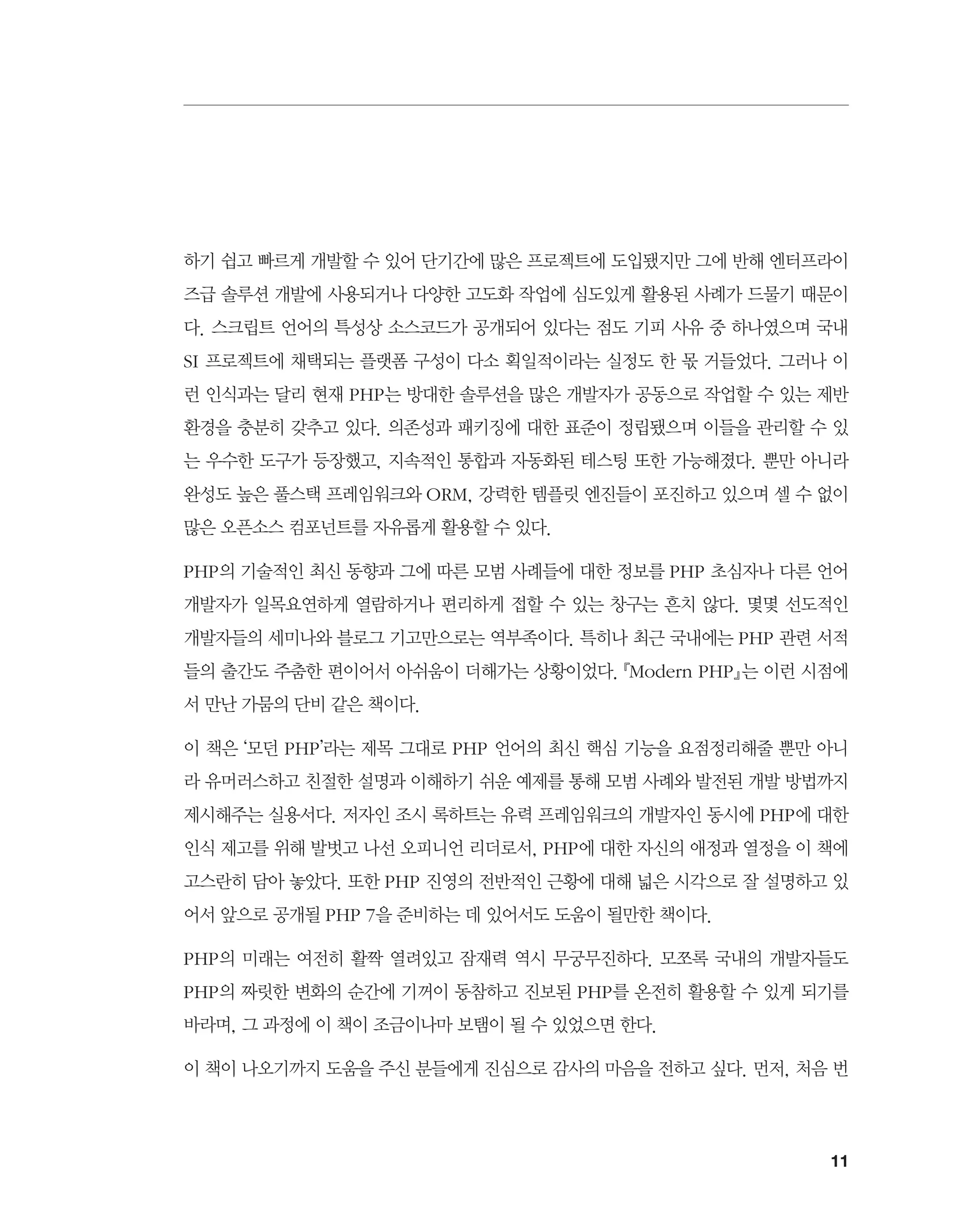 11
하기 쉽고 빠르게 개발할 수 있어 단기간에 많은 프로젝트에 도입됐지만 그에 반해 엔터프라이
즈급 솔루션 개발에 사용되거나 다양한 고도화 작업에 심도있게 활용된 사례가 드물기 때문이
다. 스크립트 언어의 특성상 소스코드가 공개되어 있다는 점도 기피 사유 중 하나였으며 국내
SI 프로젝트에 채택되는 플랫폼 구성이 다소 획일적이라는 실정도 한 몫 거들었다. 그러나 이
런 인식과는 달리 현재 PHP는 방대한 솔루션을 많은 개발자가 공동으로 작업할 수 있는 제반
환경을 충분히 갖추고 있다. 의존성과 패키징에 대한 표준이 정립됐으며 이들을 관리할 수 있
는 우수한 도구가 등장했고, 지속적인 통합과 자동화된 테스팅 또한 가능해졌다. 뿐만 아니라
완성도 높은 풀스택 프레임워크와 ORM, 강력한 템플릿 엔진들이 포진하고 있으며 셀 수 없이
많은 오픈소스 컴포넌트를 자유롭게 활용할 수 있다.
PHP의 기술적인 최신 동향과 그에 따른 모범 사례들에 대한 정보를 PHP 초심자나 다른 언어
개발자가 일목요연하게 열람하거나 편리하게 접할 수 있는 창구는 흔치 않다. 몇몇 선도적인
개발자들의 세미나와 블로그 기고만으로는 역부족이다. 특히나 최근 국내에는 PHP 관련 서적
들의 출간도 주춤한 편이어서 아쉬움이 더해가는 상황이었다. 『Modern PHP』는 이런 시점에
서 만난 가뭄의 단비 같은 책이다.
이 책은 ‘모던 PHP’라는 제목 그대로 PHP 언어의 최신 핵심 기능을 요점정리해줄 뿐만 아니
라 유머러스하고 친절한 설명과 이해하기 쉬운 예제를 통해 모범 사례와 발전된 개발 방법까지
제시해주는 실용서다. 저자인 조시 록하트는 유력 프레임워크의 개발자인 동시에 PHP에 대한
인식 제고를 위해 발벗고 나선 오피니언 리더로서, PHP에 대한 자신의 애정과 열정을 이 책에
고스란히 담아 놓았다. 또한 PHP 진영의 전반적인 근황에 대해 넓은 시각으로 잘 설명하고 있
어서 앞으로 공개될 PHP 7을 준비하는 데 있어서도 도움이 될만한 책이다.
PHP의 미래는 여전히 활짝 열려있고 잠재력 역시 무궁무진하다. 모쪼록 국내의 개발자들도
PHP의 짜릿한 변화의 순간에 기꺼이 동참하고 진보된 PHP를 온전히 활용할 수 있게 되기를
바라며, 그 과정에 이 책이 조금이나마 보탬이 될 수 있었으면 한다.
이 책이 나오기까지 도움을 주신 분들에게 진심으로 감사의 마음을 전하고 싶다. 먼저, 처음 번
 