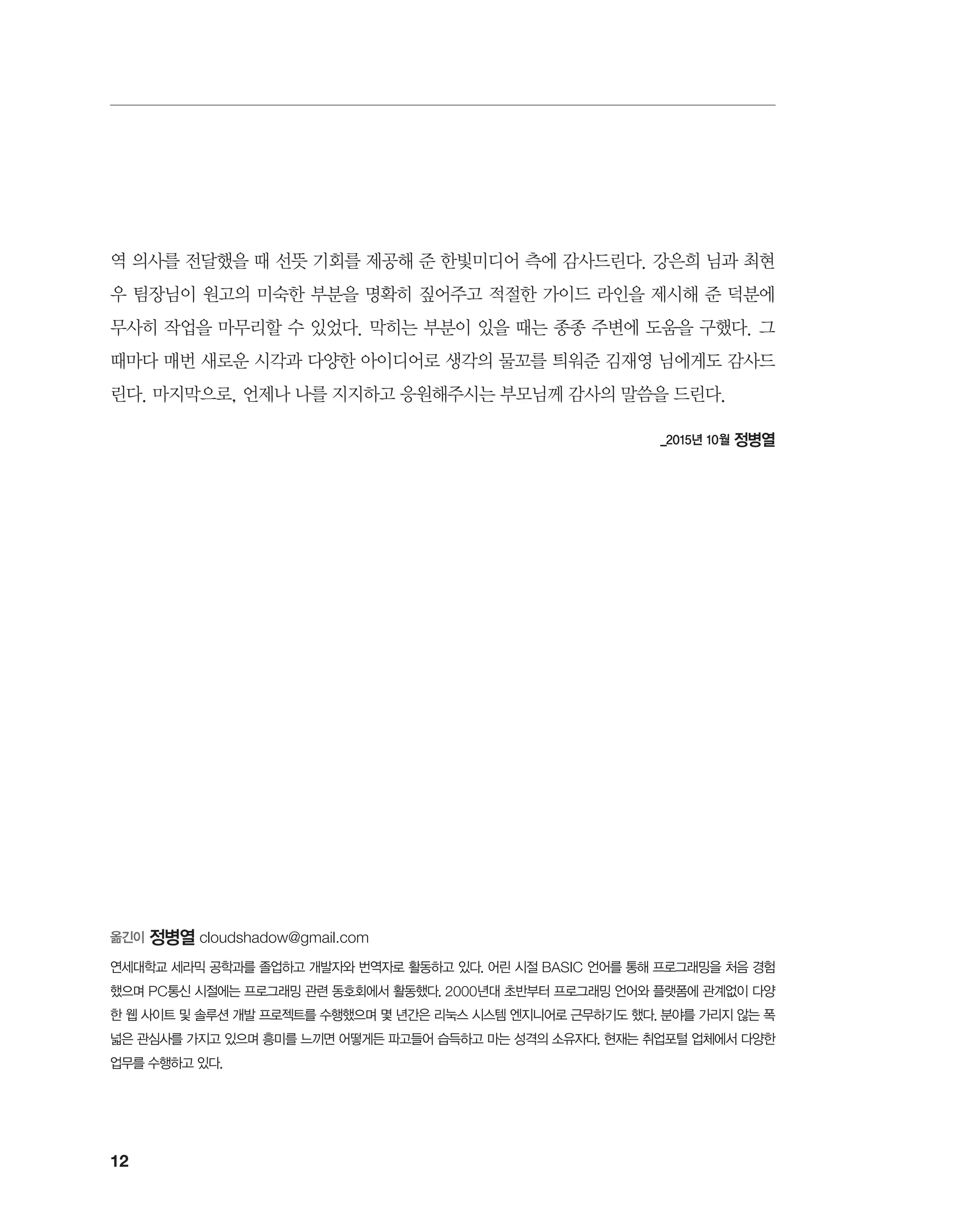 12
역 의사를 전달했을 때 선뜻 기회를 제공해 준 한빛미디어 측에 감사드린다. 강은희 님과 최현
우 팀장님이 원고의 미숙한 부분을 명확히 짚어주고 적절한 가이드 라인을 제시해 준 덕분에
무사히 작업을 마무리할 수 있었다. 막히는 부분이 있을 때는 종종 주변에 도움을 구했다. 그
때마다 매번 새로운 시각과 다양한 아이디어로 생각의 물꼬를 틔워준 김재영 님에게도 감사드
린다. 마지막으로, 언제나 나를 지지하고 응원해주시는 부모님께 감사의 말씀을 드린다.
_2015년 10월 정병열
옮긴이 정병열 cloudshadow@gmail.com
연세대학교 세라믹 공학과를 졸업하고 개발자와 번역자로 활동하고 있다. 어린 시절 BASIC 언어를 통해 프로그래밍을 처음 경험
했으며 PC통신 시절에는 프로그래밍 관련 동호회에서 활동했다. 2000년대 초반부터 프로그래밍 언어와 플랫폼에 관계없이 다양
한 웹 사이트 및 솔루션 개발 프로젝트를 수행했으며 몇 년간은 리눅스 시스템 엔지니어로 근무하기도 했다. 분야를 가리지 않는 폭
넓은 관심사를 가지고 있으며 흥미를 느끼면 어떻게든 파고들어 습득하고 마는 성격의 소유자다. 현재는 취업포털 업체에서 다양한
업무를 수행하고 있다.
 