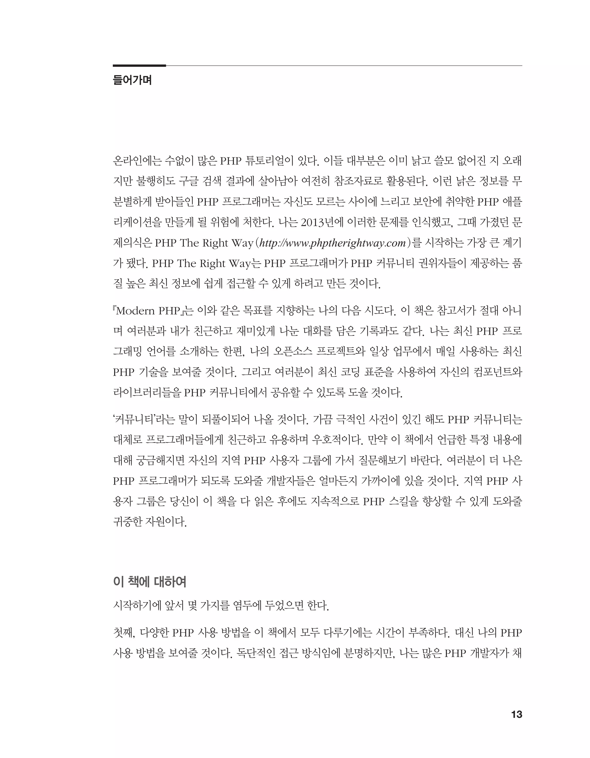 13
온라인에는 수없이 많은 PHP 튜토리얼이 있다. 이들 대부분은 이미 낡고 쓸모 없어진 지 오래
지만 불행히도 구글 검색 결과에 살아남아 여전히 참조자료로 활용된다. 이런 낡은 정보를 무
분별하게 받아들인 PHP 프로그래머는 자신도 모르는 사이에 느리고 보안에 취약한 PHP 애플
리케이션을 만들게 될 위험에 처한다. 나는 2013년에 이러한 문제를 인식했고, 그때 가졌던 문
제의식은 PHP The Right Way(http://www.phptherightway.com)를 시작하는 가장 큰 계기
가 됐다. PHP The Right Way는 PHP 프로그래머가 PHP 커뮤니티 권위자들이 제공하는 품
질 높은 최신 정보에 쉽게 접근할 수 있게 하려고 만든 것이다.
『Modern PHP』는 이와 같은 목표를 지향하는 나의 다음 시도다. 이 책은 참고서가 절대 아니
며 여러분과 내가 친근하고 재미있게 나눈 대화를 담은 기록과도 같다. 나는 최신 PHP 프로
그래밍 언어를 소개하는 한편, 나의 오픈소스 프로젝트와 일상 업무에서 매일 사용하는 최신
PHP 기술을 보여줄 것이다. 그리고 여러분이 최신 코딩 표준을 사용하여 자신의 컴포넌트와
라이브러리들을 PHP 커뮤니티에서 공유할 수 있도록 도울 것이다.
‘커뮤니티’라는 말이 되풀이되어 나올 것이다. 가끔 극적인 사건이 있긴 해도 PHP 커뮤니티는
대체로 프로그래머들에게 친근하고 유용하며 우호적이다. 만약 이 책에서 언급한 특정 내용에
대해 궁금해지면 자신의 지역 PHP 사용자 그룹에 가서 질문해보기 바란다. 여러분이 더 나은
PHP 프로그래머가 되도록 도와줄 개발자들은 얼마든지 가까이에 있을 것이다. 지역 PHP 사
용자 그룹은 당신이 이 책을 다 읽은 후에도 지속적으로 PHP 스킬을 향상할 수 있게 도와줄
귀중한 자원이다.
이 책에 대하여
시작하기에 앞서 몇 가지를 염두에 두었으면 한다.
첫째, 다양한 PHP 사용 방법을 이 책에서 모두 다루기에는 시간이 부족하다. 대신 나의 PHP
사용 방법을 보여줄 것이다. 독단적인 접근 방식임에 분명하지만, 나는 많은 PHP 개발자가 채
들어가며
 
