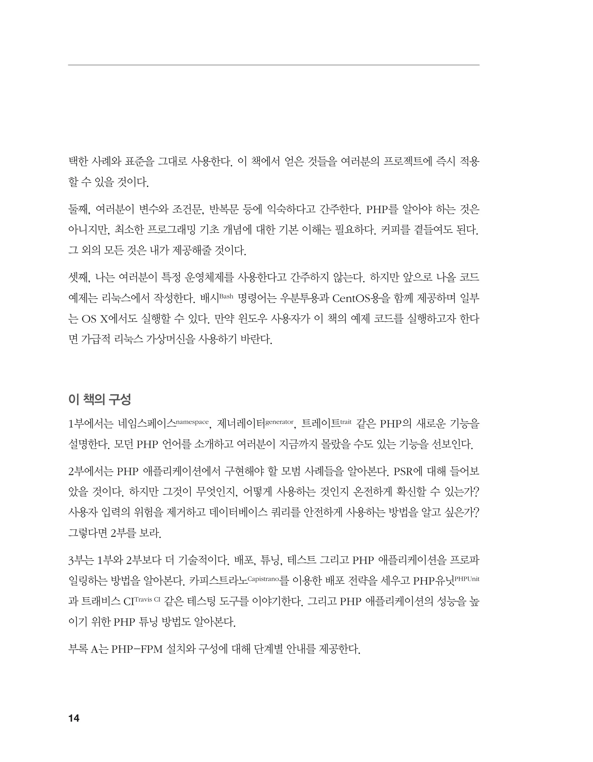 14
택한 사례와 표준을 그대로 사용한다. 이 책에서 얻은 것들을 여러분의 프로젝트에 즉시 적용
할 수 있을 것이다.
둘째, 여러분이 변수와 조건문, 반복문 등에 익숙하다고 간주한다. PHP를 알아야 하는 것은
아니지만, 최소한 프로그래밍 기초 개념에 대한 기본 이해는 필요하다. 커피를 곁들여도 된다.
그 외의 모든 것은 내가 제공해줄 것이다.
셋째, 나는 여러분이 특정 운영체제를 사용한다고 간주하지 않는다. 하지만 앞으로 나올 코드
예제는 리눅스에서 작성한다. 배시Bash 명령어는 우분투용과 CentOS용을 함께 제공하며 일부
는 OS X에서도 실행할 수 있다. 만약 윈도우 사용자가 이 책의 예제 코드를 실행하고자 한다
면 가급적 리눅스 가상머신을 사용하기 바란다.
이 책의 구성
1부에서는 네임스페이스namespace, 제너레이터generator, 트레이트trait 같은 PHP의 새로운 기능을
설명한다. 모던 PHP 언어를 소개하고 여러분이 지금까지 몰랐을 수도 있는 기능을 선보인다.
2부에서는 PHP 애플리케이션에서 구현해야 할 모범 사례들을 알아본다. PSR에 대해 들어보
았을 것이다. 하지만 그것이 무엇인지, 어떻게 사용하는 것인지 온전하게 확신할 수 있는가?
사용자 입력의 위험을 제거하고 데이터베이스 쿼리를 안전하게 사용하는 방법을 알고 싶은가?
그렇다면 2부를 보라.
3부는 1부와 2부보다 더 기술적이다. 배포, 튜닝, 테스트 그리고 PHP 애플리케이션을 프로파
일링하는 방법을 알아본다. 카피스트라노Capistrano를 이용한 배포 전략을 세우고 PHP유닛PHPUnit
과 트래비스 CITravis CI 같은 테스팅 도구를 이야기한다. 그리고 PHP 애플리케이션의 성능을 높
이기 위한 PHP 튜닝 방법도 알아본다.
부록 A는 PHP-FPM 설치와 구성에 대해 단계별 안내를 제공한다.
 