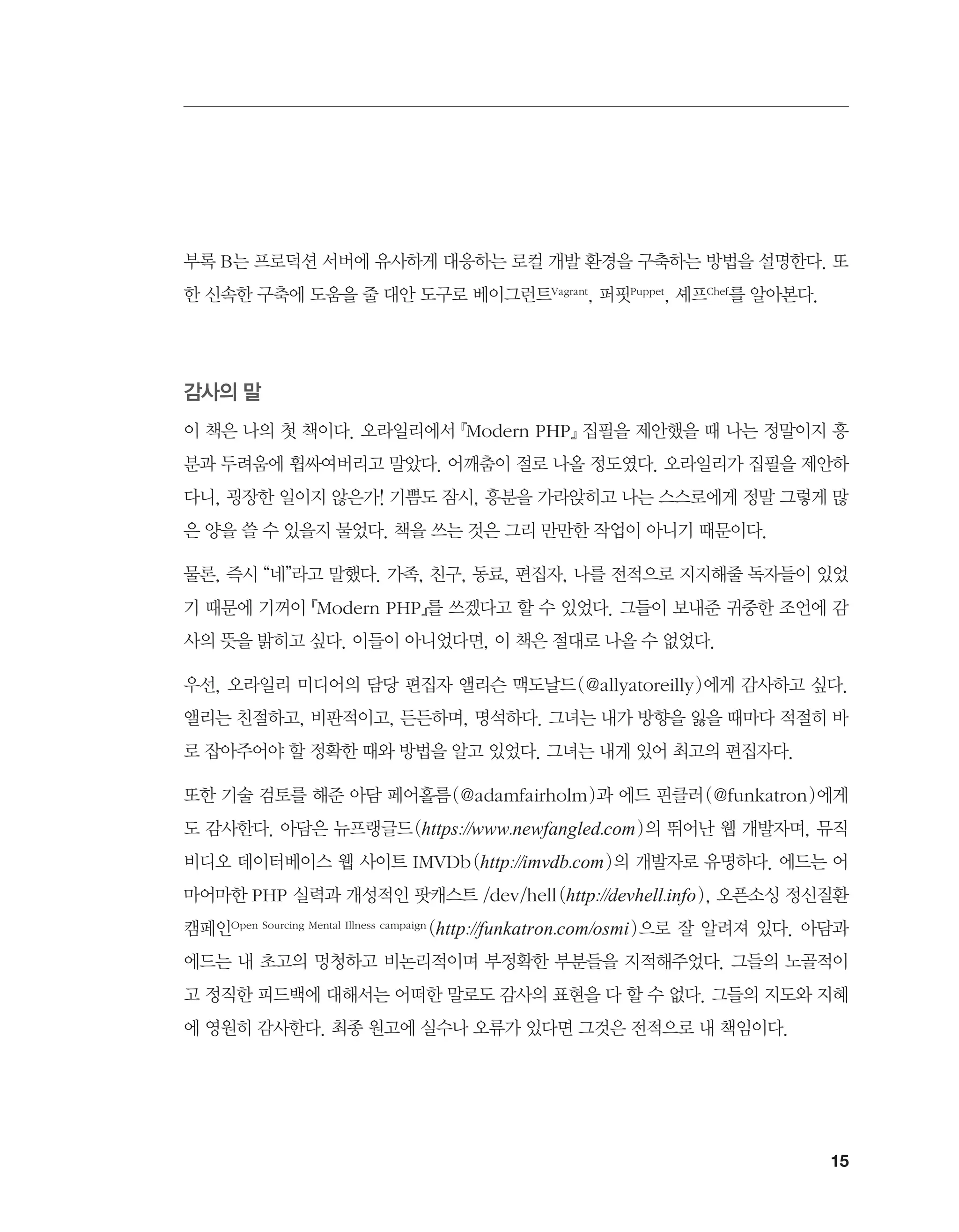 15
부록 B는 프로덕션 서버에 유사하게 대응하는 로컬 개발 환경을 구축하는 방법을 설명한다. 또
한 신속한 구축에 도움을 줄 대안 도구로 베이그런트Vagrant, 퍼핏Puppet, 셰프Chef를 알아본다.
감사의 말
이 책은 나의 첫 책이다. 오라일리에서 『Modern PHP』 집필을 제안했을 때 나는 정말이지 흥
분과 두려움에 휩싸여버리고 말았다. 어깨춤이 절로 나올 정도였다. 오라일리가 집필을 제안하
다니, 굉장한 일이지 않은가! 기쁨도 잠시, 흥분을 가라앉히고 나는 스스로에게 정말 그렇게 많
은 양을 쓸 수 있을지 물었다. 책을 쓰는 것은 그리 만만한 작업이 아니기 때문이다.
물론, 즉시 “네”라고 말했다. 가족, 친구, 동료, 편집자, 나를 전적으로 지지해줄 독자들이 있었
기 때문에 기꺼이 『Modern PHP』를 쓰겠다고 할 수 있었다. 그들이 보내준 귀중한 조언에 감
사의 뜻을 밝히고 싶다. 이들이 아니었다면, 이 책은 절대로 나올 수 없었다.
우선, 오라일리 미디어의 담당 편집자 앨리슨 맥도날드(@allyatoreilly)에게 감사하고 싶다.
앨리는 친절하고, 비판적이고, 든든하며, 명석하다. 그녀는 내가 방향을 잃을 때마다 적절히 바
로 잡아주어야 할 정확한 때와 방법을 알고 있었다. 그녀는 내게 있어 최고의 편집자다.
또한 기술 검토를 해준 아담 페어홀름(@adamfairholm)과 에드 핀클러(@funkatron)에게
도 감사한다. 아담은 뉴프랭글드(https://www.newfangled.com)의 뛰어난 웹 개발자며, 뮤직
비디오 데이터베이스 웹 사이트 IMVDb(http://imvdb.com)의 개발자로 유명하다. 에드는 어
마어마한 PHP 실력과 개성적인 팟캐스트 /dev/hell(http://devhell.info), 오픈소싱 정신질환
캠페인Open Sourcing Mental Illness campaign (http://funkatron.com/osmi)으로 잘 알려져 있다. 아담과
에드는 내 초고의 멍청하고 비논리적이며 부정확한 부분들을 지적해주었다. 그들의 노골적이
고 정직한 피드백에 대해서는 어떠한 말로도 감사의 표현을 다 할 수 없다. 그들의 지도와 지혜
에 영원히 감사한다. 최종 원고에 실수나 오류가 있다면 그것은 전적으로 내 책임이다.
 