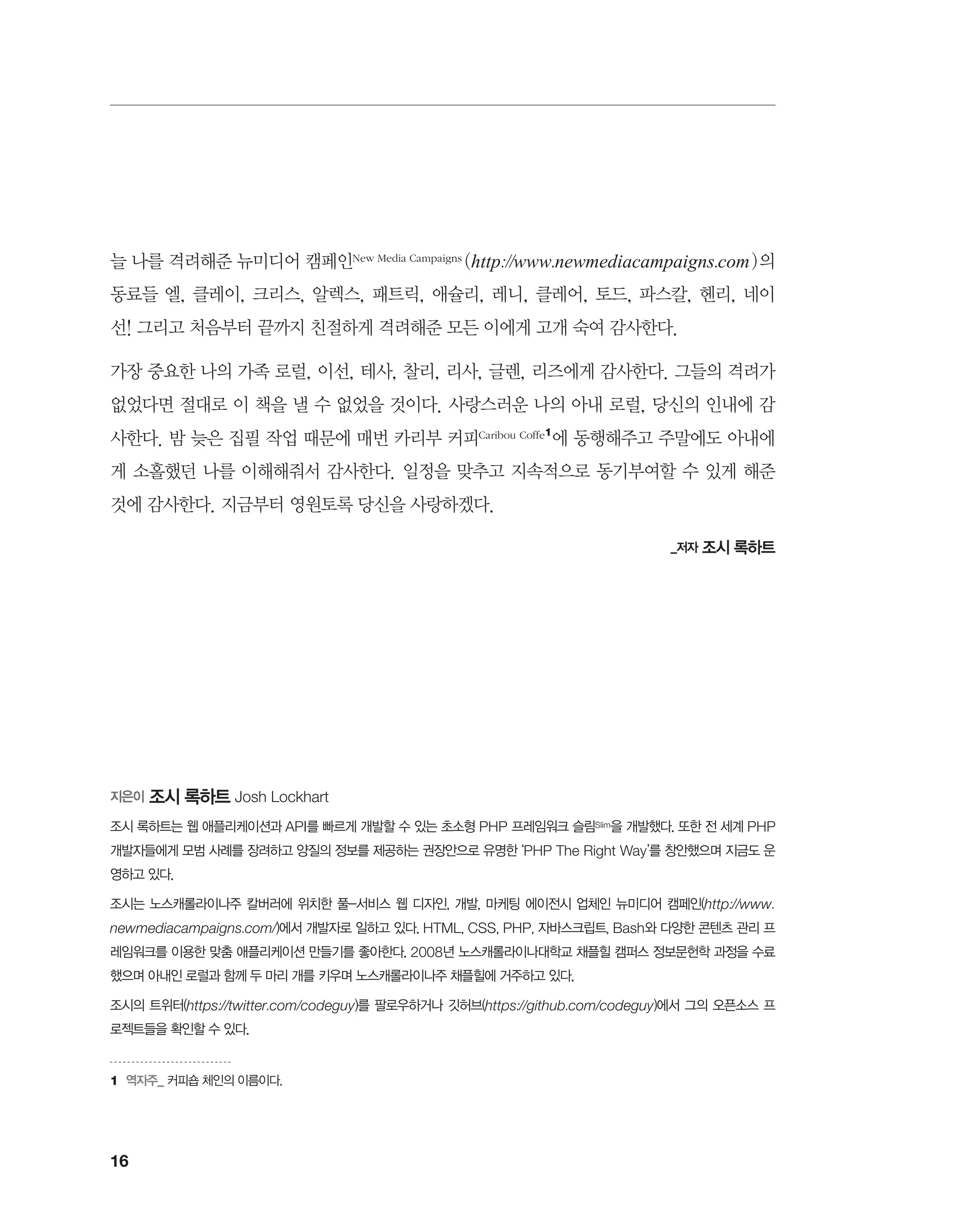 16
늘 나를 격려해준 뉴미디어 캠페인New Media Campaigns (http://www.newmediacampaigns.com)의
동료들 엘, 클레이, 크리스, 알렉스, 패트릭, 애슐리, 레니, 클레어, 토드, 파스칼, 헨리, 네이
선! 그리고 처음부터 끝까지 친절하게 격려해준 모든 이에게 고개 숙여 감사한다.
가장 중요한 나의 가족 로럴, 이선, 테사, 찰리, 리사, 글렌, 리즈에게 감사한다. 그들의 격려가
없었다면 절대로 이 책을 낼 수 없었을 것이다. 사랑스러운 나의 아내 로럴, 당신의 인내에 감
사한다. 밤 늦은 집필 작업 때문에 매번 카리부 커피Caribou Coffe1
에 동행해주고 주말에도 아내에
게 소홀했던 나를 이해해줘서 감사한다. 일정을 맞추고 지속적으로 동기부여할 수 있게 해준
것에 감사한다. 지금부터 영원토록 당신을 사랑하겠다.
_저자 조시 록하트
1	 역자주_ 커피숍 체인의 이름이다.
지은이 조시 록하트 Josh Lockhart
조시 록하트는 웹 애플리케이션과 API를 빠르게 개발할 수 있는 초소형 PHP 프레임워크 슬림Slim을 개발했다. 또한 전 세계 PHP
개발자들에게 모범 사례를 장려하고 양질의 정보를 제공하는 권장안으로 유명한 ‘PHP The Right Way’를 창안했으며 지금도 운
영하고 있다.
조시는 노스캐롤라이나주 칼버러에 위치한 풀-서비스 웹 디자인, 개발, 마케팅 에이전시 업체인 뉴미디어 캠페인(http://www.
newmediacampaigns.com/)에서 개발자로 일하고 있다. HTML, CSS, PHP, 자바스크립트, Bash와 다양한 콘텐츠 관리 프
레임워크를 이용한 맞춤 애플리케이션 만들기를 좋아한다. 2008년 노스캐롤라이나대학교 채플힐 캠퍼스 정보문헌학 과정을 수료
했으며 아내인 로럴과 함께 두 마리 개를 키우며 노스캐롤라이나주 채플힐에 거주하고 있다.
조시의 트위터(https://twitter.com/codeguy)를 팔로우하거나 깃허브(https://github.com/codeguy)에서 그의 오픈소스 프
로젝트들을 확인할 수 있다.
 