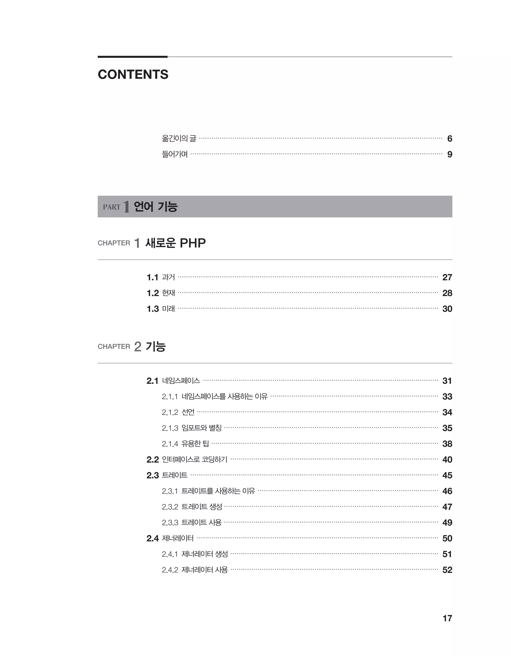 17
CONTENTS
		 옮긴이의 글 ��������������������������������������������������������������������������������������������������������������������
6
		 들어가며 ������������������������������������������������������������������������������������������������������������������������
9
PART 1 언어 기능
CHAPTER 1 새로운 PHP
	 1.1	과거 ����������������������������������������������������������������������������������������������������������������������������
27
	 1.2	현재 ����������������������������������������������������������������������������������������������������������������������������
28
	1.3	미래 ����������������������������������������������������������������������������������������������������������������������������
30
CHAPTER 2 기능
	2.1	네임스페이스 ����������������������������������������������������������������������������������������������������������������
31
		 2.1.1	네임스페이스를 사용하는 이유 ��������������������������������������������������������������������������������
33
		 2.1.2	선언 �������������������������������������������������������������������������������������������������������������������
34
		 2.1.3	임포트와 별칭 ������������������������������������������������������������������������������������������������������
35
		 2.1.4	유용한 팁 ������������������������������������������������������������������������������������������������������������
38
	2.2	인터페이스로 코딩하기 ���������������������������������������������������������������������������������������������������
40
	2.3	트레이트 ����������������������������������������������������������������������������������������������������������������������
45
		 2.3.1	트레이트를 사용하는 이유 ��������������������������������������������������������������������������������������
46
		 2.3.2	트레이트 생성 ������������������������������������������������������������������������������������������������������
47
		 2.3.3	트레이트 사용 ������������������������������������������������������������������������������������������������������
49
	2.4	제너레이터 �������������������������������������������������������������������������������������������������������������������
50
		 2.4.1	제너레이터 생성 ���������������������������������������������������������������������������������������������������
51
		 2.4.2	제너레이터 사용 ���������������������������������������������������������������������������������������������������
52
 