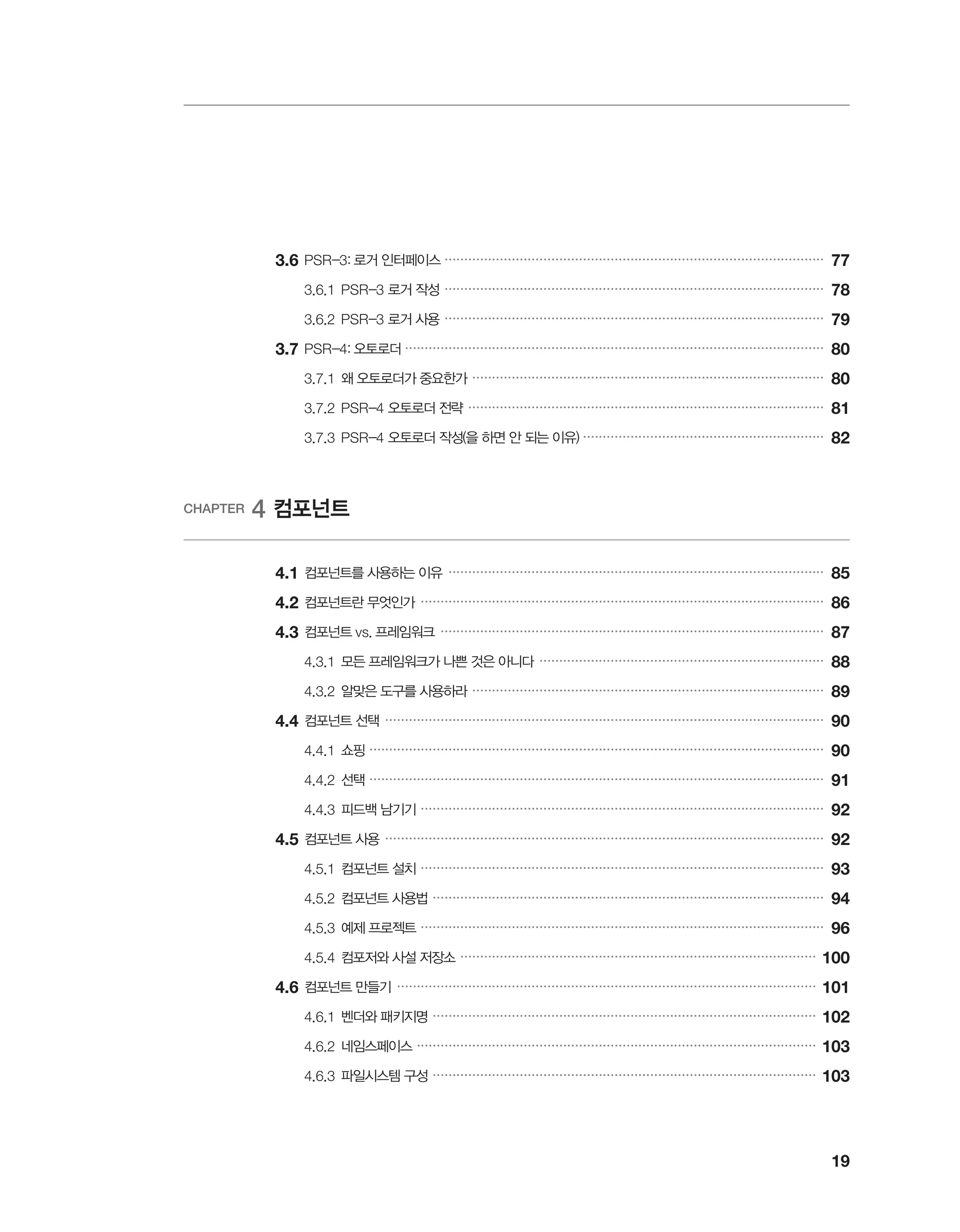 19
	3.6	PSR-3: 로거 인터페이스 ������������������������������������������������������������������������������������������������
77
		 3.6.1	PSR-3 로거 작성 ������������������������������������������������������������������������������������������������
78
		 3.6.2	PSR-3 로거 사용 ������������������������������������������������������������������������������������������������
79
	3.7	PSR-4: 오토로더 ����������������������������������������������������������������������������������������������������������
80
		 3.7.1	왜 오토로더가 중요한가 �����������������������������������������������������������������������������������������
80
		 3.7.2	PSR-4 오토로더 전략 ������������������������������������������������������������������������������������������
81
		 3.7.3	PSR-4 오토로더 작성(을 하면 안 되는 이유) �������������������������������������������������������������
82
CHAPTER 4 컴포넌트
	 4.1	컴포넌트를 사용하는 이유 �����������������������������������������������������������������������������������������������
85
	4.2	컴포넌트란 무엇인가 ������������������������������������������������������������������������������������������������������
86
	4.3	컴포넌트 vs. 프레임워크 �������������������������������������������������������������������������������������������������
87
		 4.3.1	모든 프레임워크가 나쁜 것은 아니다 ������������������������������������������������������������������������
88
		 4.3.2	알맞은 도구를 사용하라 �����������������������������������������������������������������������������������������
89
	4.4	컴포넌트 선택 ���������������������������������������������������������������������������������������������������������������
90
		 4.4.1	쇼핑 �������������������������������������������������������������������������������������������������������������������
90
		 4.4.2	선택 �������������������������������������������������������������������������������������������������������������������
91
		 4.4.3	피드백 남기기 ������������������������������������������������������������������������������������������������������
92
	4.5	컴포넌트 사용 ���������������������������������������������������������������������������������������������������������������
92
		 4.5.1	컴포넌트 설치 ������������������������������������������������������������������������������������������������������
93
		 4.5.2	컴포넌트 사용법 ���������������������������������������������������������������������������������������������������
94
		 4.5.3	예제 프로젝트 ������������������������������������������������������������������������������������������������������
96
		 4.5.4	컴포저와 사설 저장소 ������������������������������������������������������������������������������������������
100
	4.6	컴포넌트 만들기 ����������������������������������������������������������������������������������������������������������
101
		 4.6.1	벤더와 패키지명 �������������������������������������������������������������������������������������������������
102
		 4.6.2	네임스페이스 �����������������������������������������������������������������������������������������������������
103
		 4.6.3	파일시스템 구성 �������������������������������������������������������������������������������������������������
103
 