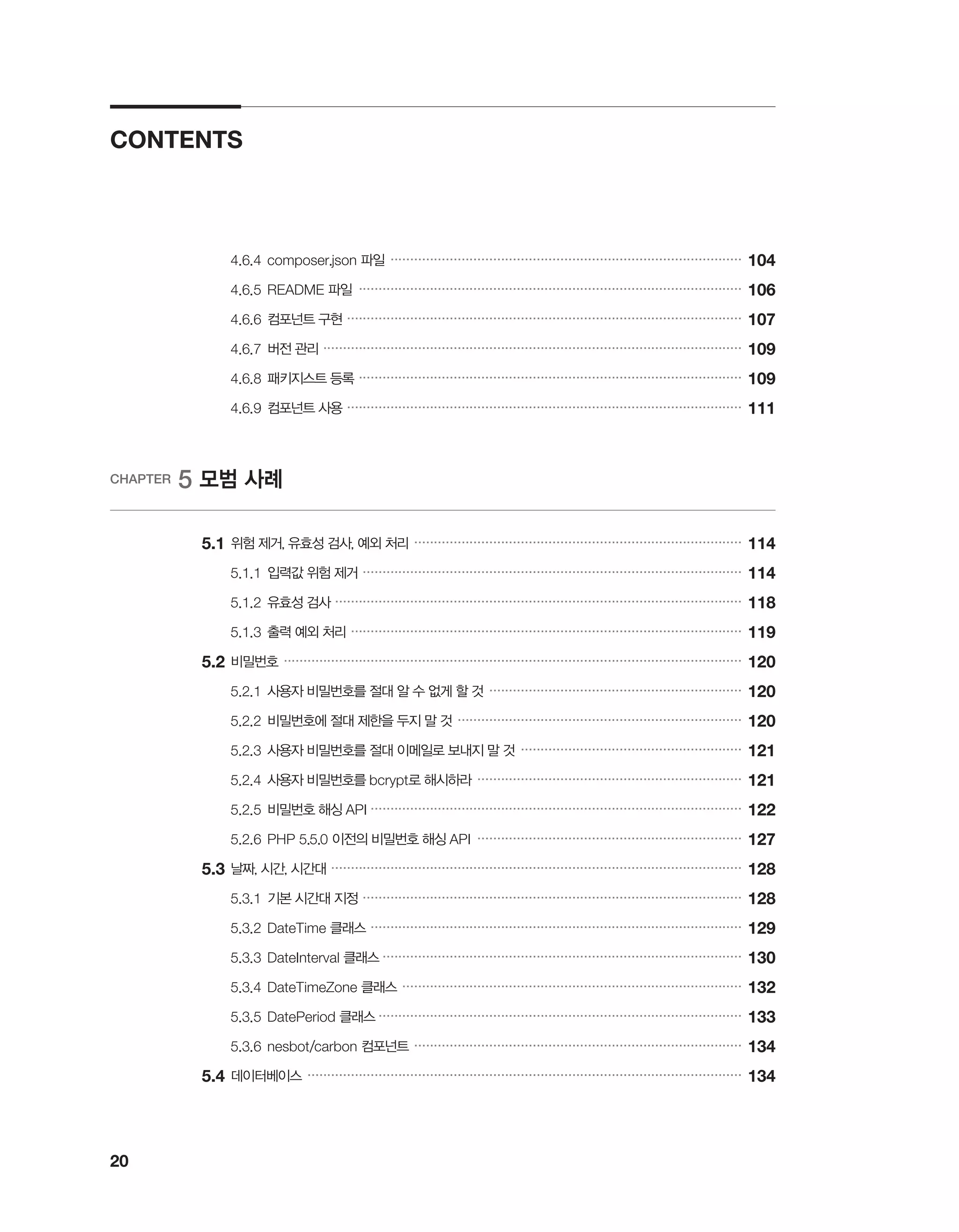 20
CONTENTS
		 4.6.4	composer.json 파일 �����������������������������������������������������������������������������������������
104
		 4.6.5	README 파일 �������������������������������������������������������������������������������������������������
106
		 4.6.6	컴포넌트 구현 ����������������������������������������������������������������������������������������������������
107
		 4.6.7	버전 관리 ����������������������������������������������������������������������������������������������������������
109
		 4.6.8	패키지스트 등록 �������������������������������������������������������������������������������������������������
109
		 4.6.9	컴포넌트 사용 ����������������������������������������������������������������������������������������������������
111
CHAPTER 5 모범 사례
	 5.1	위험 제거, 유효성 검사, 예외 처리 �����������������������������������������������������������������������������������
114
		 5.1.1	입력값 위험 제거 ������������������������������������������������������������������������������������������������
114
		 5.1.2	유효성 검사 �������������������������������������������������������������������������������������������������������
118
		 5.1.3	출력 예외 처리 ���������������������������������������������������������������������������������������������������
119
	5.2	비밀번호 ��������������������������������������������������������������������������������������������������������������������
120
		 5.2.1	사용자 비밀번호를 절대 알 수 없게 할 것 ����������������������������������������������������������������
120
		 5.2.2	비밀번호에 절대 제한을 두지 말 것 ������������������������������������������������������������������������
120
		 5.2.3	사용자 비밀번호를 절대 이메일로 보내지 말 것 ��������������������������������������������������������
121
		 5.2.4	사용자 비밀번호를 bcrypt로 해시하라 �������������������������������������������������������������������
121
		 5.2.5	비밀번호 해싱 API ����������������������������������������������������������������������������������������������
122
		 5.2.6	PHP 5.5.0 이전의 비밀번호 해싱 API �������������������������������������������������������������������
127
	5.3	날짜, 시간, 시간대 ��������������������������������������������������������������������������������������������������������
128
		 5.3.1	기본 시간대 지정 ������������������������������������������������������������������������������������������������
128
		 5.3.2	DateTime 클래스 ����������������������������������������������������������������������������������������������
129
		 5.3.3	DateInterval 클래스 �������������������������������������������������������������������������������������������
130
		 5.3.4	DateTimeZone 클래스 ��������������������������������������������������������������������������������������
132
		 5.3.5	DatePeriod 클래스 ��������������������������������������������������������������������������������������������
133
		 5.3.6	nesbot/carbon 컴포넌트 �����������������������������������������������������������������������������������
134
	5.4	데이터베이스 ��������������������������������������������������������������������������������������������������������������
134
 