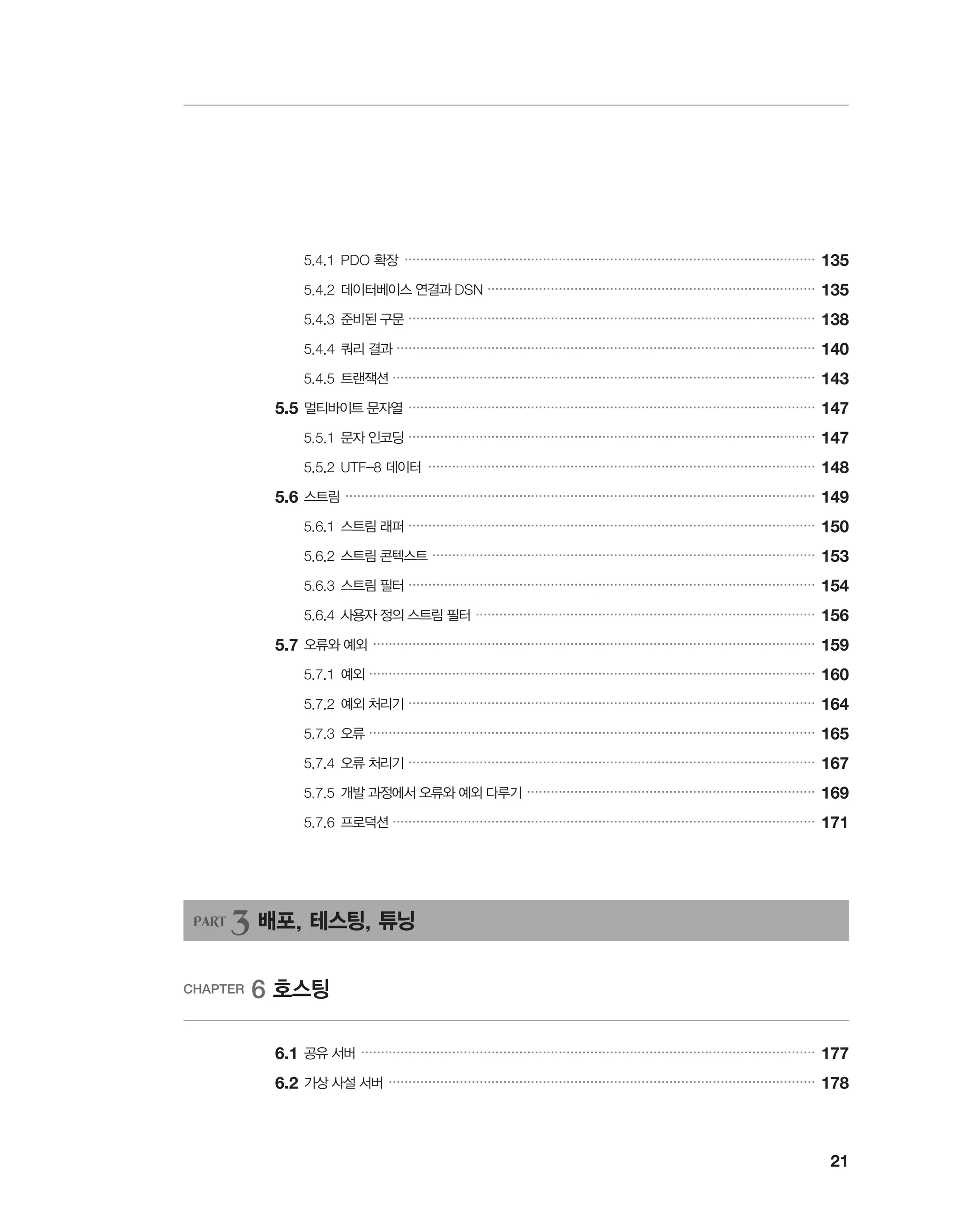 21
		 5.4.1	PDO 확장 ��������������������������������������������������������������������������������������������������������
135
		 5.4.2	데이터베이스 연결과 DSN �����������������������������������������������������������������������������������
135
		 5.4.3	준비된 구문 �������������������������������������������������������������������������������������������������������
138
		 5.4.4	쿼리 결과 ����������������������������������������������������������������������������������������������������������
140
		 5.4.5	트랜잭션 �����������������������������������������������������������������������������������������������������������
143
	5.5	멀티바이트 문자열 �������������������������������������������������������������������������������������������������������
147
		 5.5.1	문자 인코딩 �������������������������������������������������������������������������������������������������������
147
		 5.5.2	UTF-8 데이터 ��������������������������������������������������������������������������������������������������
148
	5.6	스트림 �����������������������������������������������������������������������������������������������������������������������
149
		 5.6.1	스트림 래퍼 �������������������������������������������������������������������������������������������������������
150
		 5.6.2	스트림 콘텍스트 �������������������������������������������������������������������������������������������������
153
		 5.6.3	스트림 필터 �������������������������������������������������������������������������������������������������������
154
		 5.6.4	사용자 정의 스트림 필터 ��������������������������������������������������������������������������������������
156
	5.7	오류와 예외 ����������������������������������������������������������������������������������������������������������������
159
		 5.7.1	예외 �����������������������������������������������������������������������������������������������������������������
160
		 5.7.2	예외 처리기 �������������������������������������������������������������������������������������������������������
164
		 5.7.3	오류 �����������������������������������������������������������������������������������������������������������������
165
		 5.7.4	오류 처리기 �������������������������������������������������������������������������������������������������������
167
		 5.7.5	개발 과정에서 오류와 예외 다루기 �������������������������������������������������������������������������
169
		 5.7.6	프로덕션 �����������������������������������������������������������������������������������������������������������
171
PART 3 배포, 테스팅, 튜닝
CHAPTER 6 호스팅
	 6.1	공유 서버 �������������������������������������������������������������������������������������������������������������������
177
	6.2	가상 사설 서버 ������������������������������������������������������������������������������������������������������������
178
 