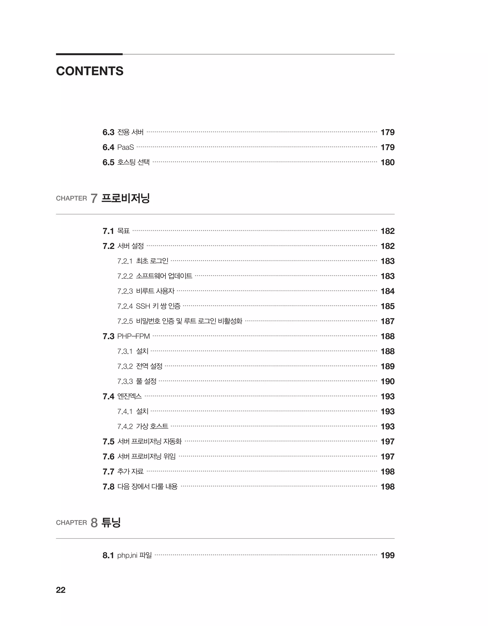 22
CONTENTS
	6.3	전용 서버 �������������������������������������������������������������������������������������������������������������������
179
	6.4	PaaS ������������������������������������������������������������������������������������������������������������������������
179
	6.5	호스팅 선택 ����������������������������������������������������������������������������������������������������������������
180
CHAPTER 7 프로비저닝
	 7.1	목표 ��������������������������������������������������������������������������������������������������������������������������
182
	7.2	서버 설정 �������������������������������������������������������������������������������������������������������������������
182
		 7.2.1	최초 로그인 �������������������������������������������������������������������������������������������������������
183
		 7.2.2	소프트웨어 업데이트 �������������������������������������������������������������������������������������������
183
		 7.2.3	비루트 사용자 ����������������������������������������������������������������������������������������������������
184
		 7.2.4	SSH 키 쌍 인증 �������������������������������������������������������������������������������������������������
185
		 7.2.5	비밀번호 인증 및 루트 로그인 비활성화 ������������������������������������������������������������������
187
	7.3	PHP-FPM ����������������������������������������������������������������������������������������������������������������
188
		 7.3.1	설치 �����������������������������������������������������������������������������������������������������������������
188
		 7.3.2	전역 설정 ����������������������������������������������������������������������������������������������������������
189
		 7.3.3	풀 설정 �������������������������������������������������������������������������������������������������������������
190
	7.4	엔진엑스 ��������������������������������������������������������������������������������������������������������������������
193
		 7.4.1	설치 �����������������������������������������������������������������������������������������������������������������
193
		 7.4.2	가상 호스트 �������������������������������������������������������������������������������������������������������
193
	7.5	서버 프로비저닝 자동화 ������������������������������������������������������������������������������������������������
197
	7.6	서버 프로비저닝 위임 ���������������������������������������������������������������������������������������������������
197
	7.7	추가 자료 �������������������������������������������������������������������������������������������������������������������
198
	7.8	다음 장에서 다룰 내용 ��������������������������������������������������������������������������������������������������
198
CHAPTER 8 튜닝
	 8.1	php.ini 파일 ���������������������������������������������������������������������������������������������������������������
199
 