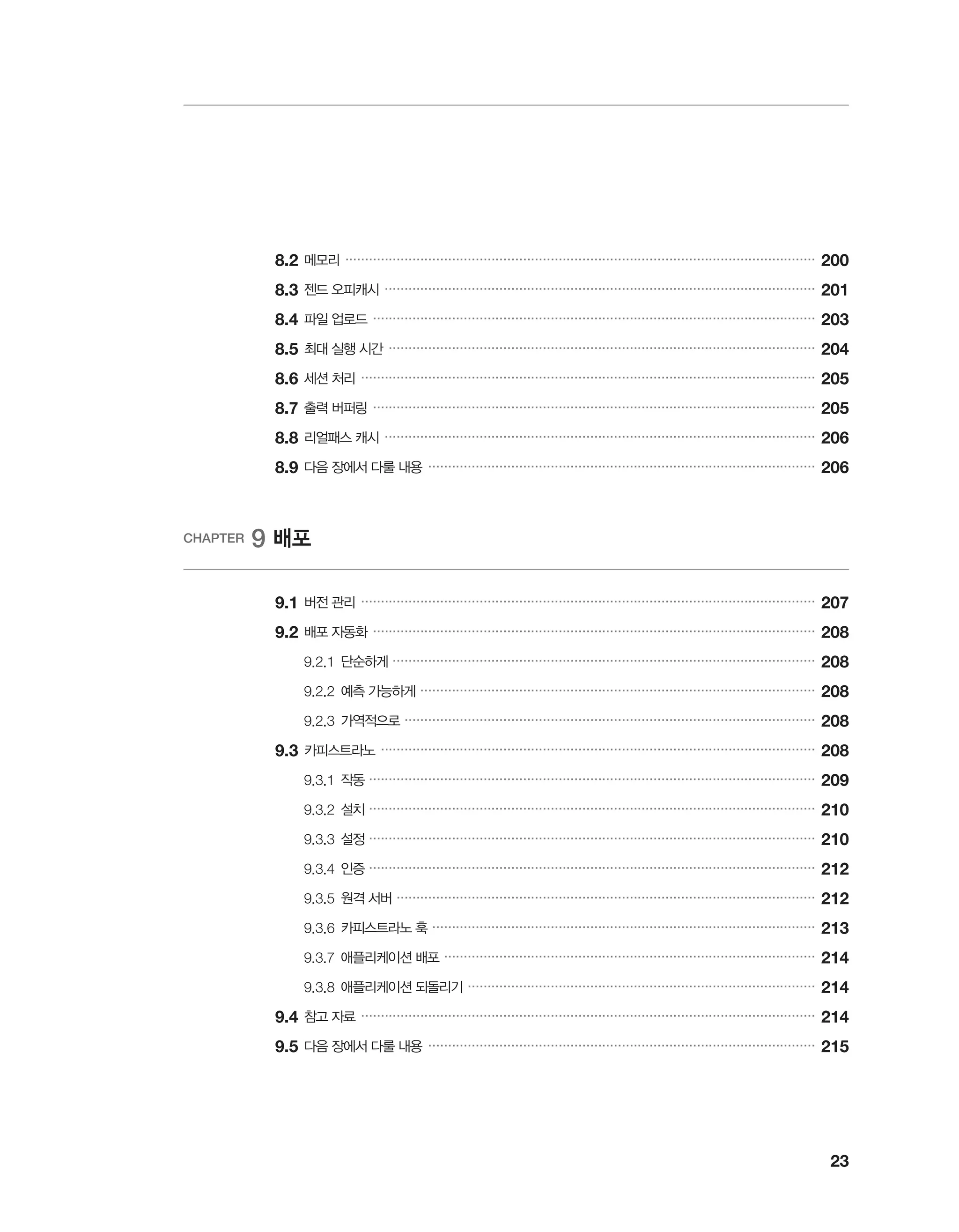 23
	8.2	메모리 �����������������������������������������������������������������������������������������������������������������������
200
	8.3	젠드 오피캐시 �������������������������������������������������������������������������������������������������������������
201
	8.4	파일 업로드 ����������������������������������������������������������������������������������������������������������������
203
	8.5	최대 실행 시간 ������������������������������������������������������������������������������������������������������������
204
	8.6	세션 처리 �������������������������������������������������������������������������������������������������������������������
205
	8.7	출력 버퍼링 ����������������������������������������������������������������������������������������������������������������
205
	8.8	리얼패스 캐시 �������������������������������������������������������������������������������������������������������������
206
	8.9	다음 장에서 다룰 내용 ��������������������������������������������������������������������������������������������������
206
CHAPTER 9 배포
	 9.1	버전 관리 �������������������������������������������������������������������������������������������������������������������
207
	9.2	배포 자동화 ����������������������������������������������������������������������������������������������������������������
208
		 9.2.1	단순하게 �����������������������������������������������������������������������������������������������������������
208
		 9.2.2	예측 가능하게 ����������������������������������������������������������������������������������������������������
208
		 9.2.3	가역적으로 ��������������������������������������������������������������������������������������������������������
208
	9.3	카피스트라노 ��������������������������������������������������������������������������������������������������������������
208
		 9.3.1	작동 �����������������������������������������������������������������������������������������������������������������
209
		 9.3.2	설치 �����������������������������������������������������������������������������������������������������������������
210
		 9.3.3	설정 �����������������������������������������������������������������������������������������������������������������
210
		 9.3.4	인증 �����������������������������������������������������������������������������������������������������������������
212
		 9.3.5	원격 서버 ����������������������������������������������������������������������������������������������������������
212
		 9.3.6	카피스트라노 훅 �������������������������������������������������������������������������������������������������
213
		 9.3.7	애플리케이션 배포 ����������������������������������������������������������������������������������������������
214
		 9.3.8	애플리케이션 되돌리기 ����������������������������������������������������������������������������������������
214
	9.4	참고 자료 �������������������������������������������������������������������������������������������������������������������
214
	9.5	다음 장에서 다룰 내용 ��������������������������������������������������������������������������������������������������
215
 
