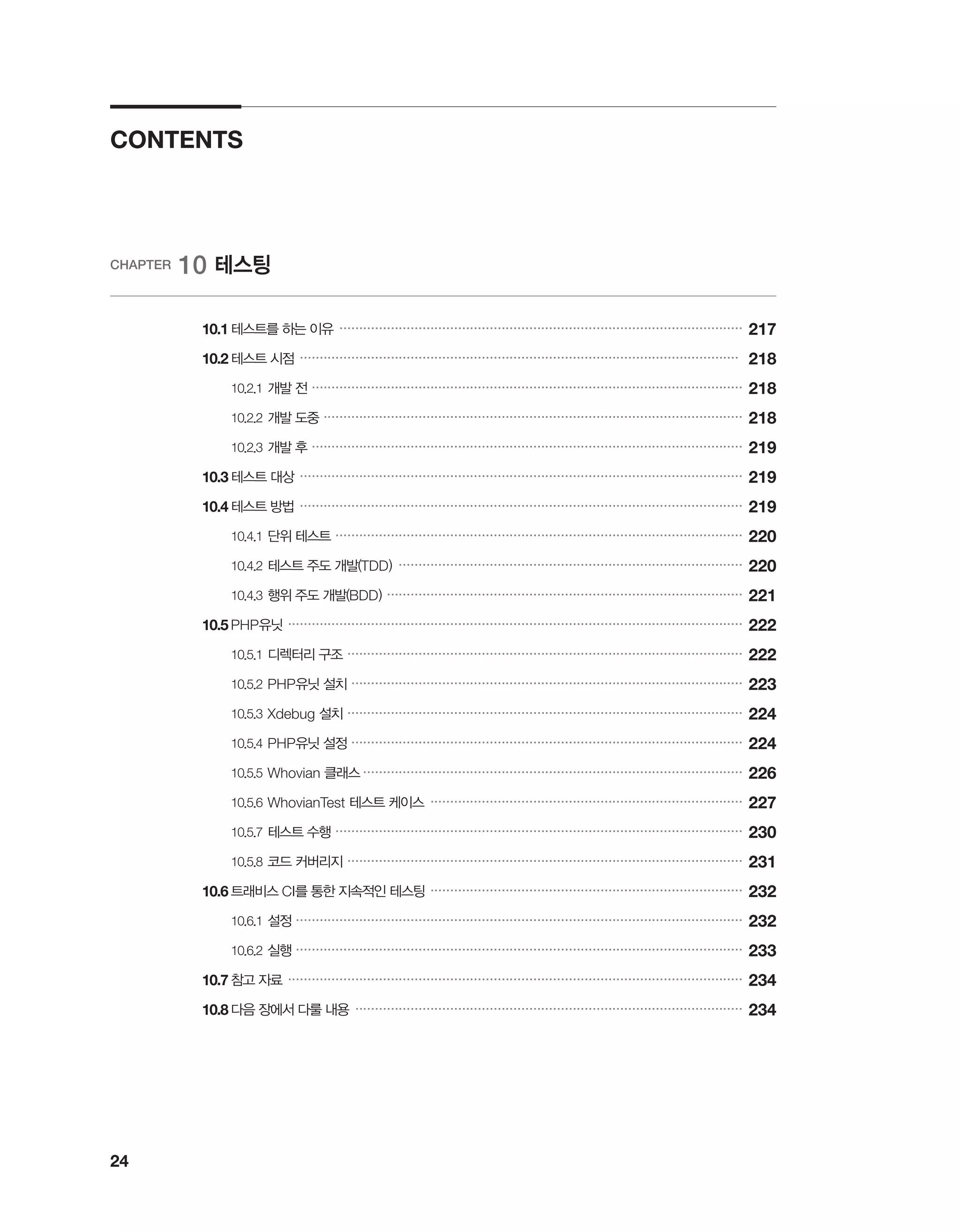24
CONTENTS
CHAPTER 10 테스팅
	 10.1	테스트를 하는 이유 ������������������������������������������������������������������������������������������������������
217
	 10.2	테스트 시점 ���������������������������������������������������������������������������������������������������������������
218
		 10.2.1	개발 전 �������������������������������������������������������������������������������������������������������������
218
		 10.2.2	개발 도중 ����������������������������������������������������������������������������������������������������������
218
		 10.2.3	개발 후 �������������������������������������������������������������������������������������������������������������
219
	 10.3	테스트 대상 ����������������������������������������������������������������������������������������������������������������
219
	 10.4	테스트 방법 ����������������������������������������������������������������������������������������������������������������
219
		 10.4.1	단위 테스트 �������������������������������������������������������������������������������������������������������
220
		 10.4.2	테스트 주도 개발(TDD) ���������������������������������������������������������������������������������������
220
		 10.4.3	행위 주도 개발(BDD) ������������������������������������������������������������������������������������������
221
	 10.5	PHP유닛 �������������������������������������������������������������������������������������������������������������������
222
		 10.5.1	디렉터리 구조 ����������������������������������������������������������������������������������������������������
222
		 10.5.2	PHP유닛 설치 ���������������������������������������������������������������������������������������������������
223
		 10.5.3	Xdebug 설치 ����������������������������������������������������������������������������������������������������
224
		 10.5.4	PHP유닛 설정 ���������������������������������������������������������������������������������������������������
224
		 10.5.5	Whovian 클래스 �����������������������������������������������������������������������������������������������
226
		 10.5.6	WhovianTest 테스트 케이스 �������������������������������������������������������������������������������
227
		 10.5.7	테스트 수행 �������������������������������������������������������������������������������������������������������
230
		 10.5.8	코드 커버리지 ����������������������������������������������������������������������������������������������������
231
	 10.6	트래비스 CI를 통한 지속적인 테스팅 �������������������������������������������������������������������������������
232
		 10.6.1	설정 �����������������������������������������������������������������������������������������������������������������
232
		 10.6.2	실행 �����������������������������������������������������������������������������������������������������������������
233
	 10.7	참고 자료 �������������������������������������������������������������������������������������������������������������������
234
	 10.8	다음 장에서 다룰 내용 ��������������������������������������������������������������������������������������������������
234
 