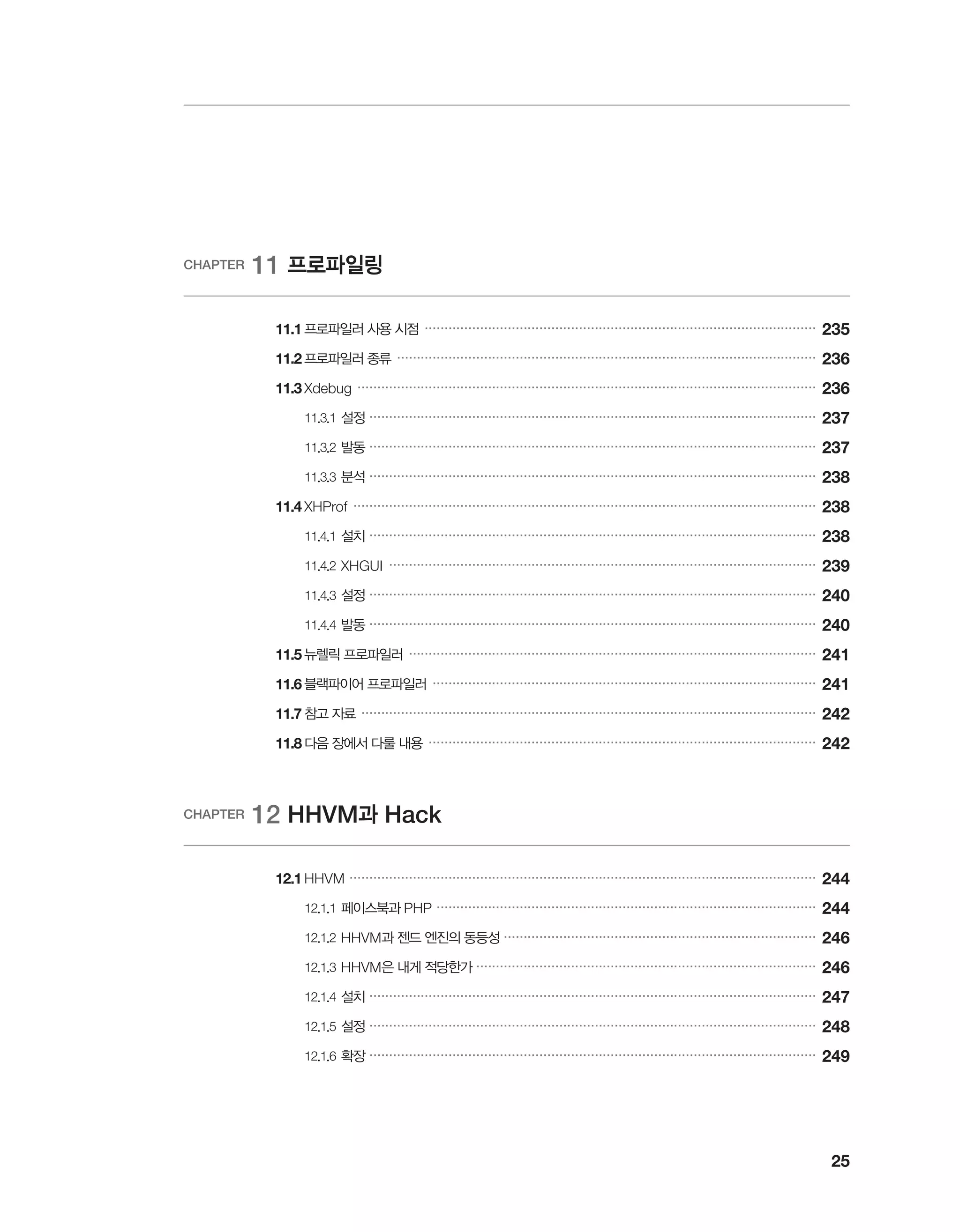 25
CHAPTER 11 프로파일링
	 11.1	프로파일러 사용 시점 ���������������������������������������������������������������������������������������������������
235
	 11.2	프로파일러 종류 ����������������������������������������������������������������������������������������������������������
236
	 11.3	Xdebug ��������������������������������������������������������������������������������������������������������������������
236
		 11.3.1	설정 �����������������������������������������������������������������������������������������������������������������
237
		 11.3.2	발동 �����������������������������������������������������������������������������������������������������������������
237
		 11.3.3	분석 �����������������������������������������������������������������������������������������������������������������
238
	 11.4	XHProf ���������������������������������������������������������������������������������������������������������������������
238
		 11.4.1	설치 �����������������������������������������������������������������������������������������������������������������
238
		 11.4.2	XHGUI ������������������������������������������������������������������������������������������������������������
239
		 11.4.3	설정 �����������������������������������������������������������������������������������������������������������������
240
		 11.4.4	발동 �����������������������������������������������������������������������������������������������������������������
240
	 11.5	뉴렐릭 프로파일러 �������������������������������������������������������������������������������������������������������
241
	 11.6	블랙파이어 프로파일러 �������������������������������������������������������������������������������������������������
241
	 11.7	참고 자료 �������������������������������������������������������������������������������������������������������������������
242
	 11.8	다음 장에서 다룰 내용 ��������������������������������������������������������������������������������������������������
242
CHAPTER 12 HHVM과 Hack
	 12.1	HHVM ����������������������������������������������������������������������������������������������������������������������
244
		 12.1.1	페이스북과 PHP ������������������������������������������������������������������������������������������������
244
		 12.1.2	HHVM과 젠드 엔진의 동등성 �������������������������������������������������������������������������������
246
		 12.1.3	HHVM은 내게 적당한가 ��������������������������������������������������������������������������������������
246
		 12.1.4	설치 �����������������������������������������������������������������������������������������������������������������
247
		 12.1.5	설정 �����������������������������������������������������������������������������������������������������������������
248
		 12.1.6	확장 �����������������������������������������������������������������������������������������������������������������
249
 