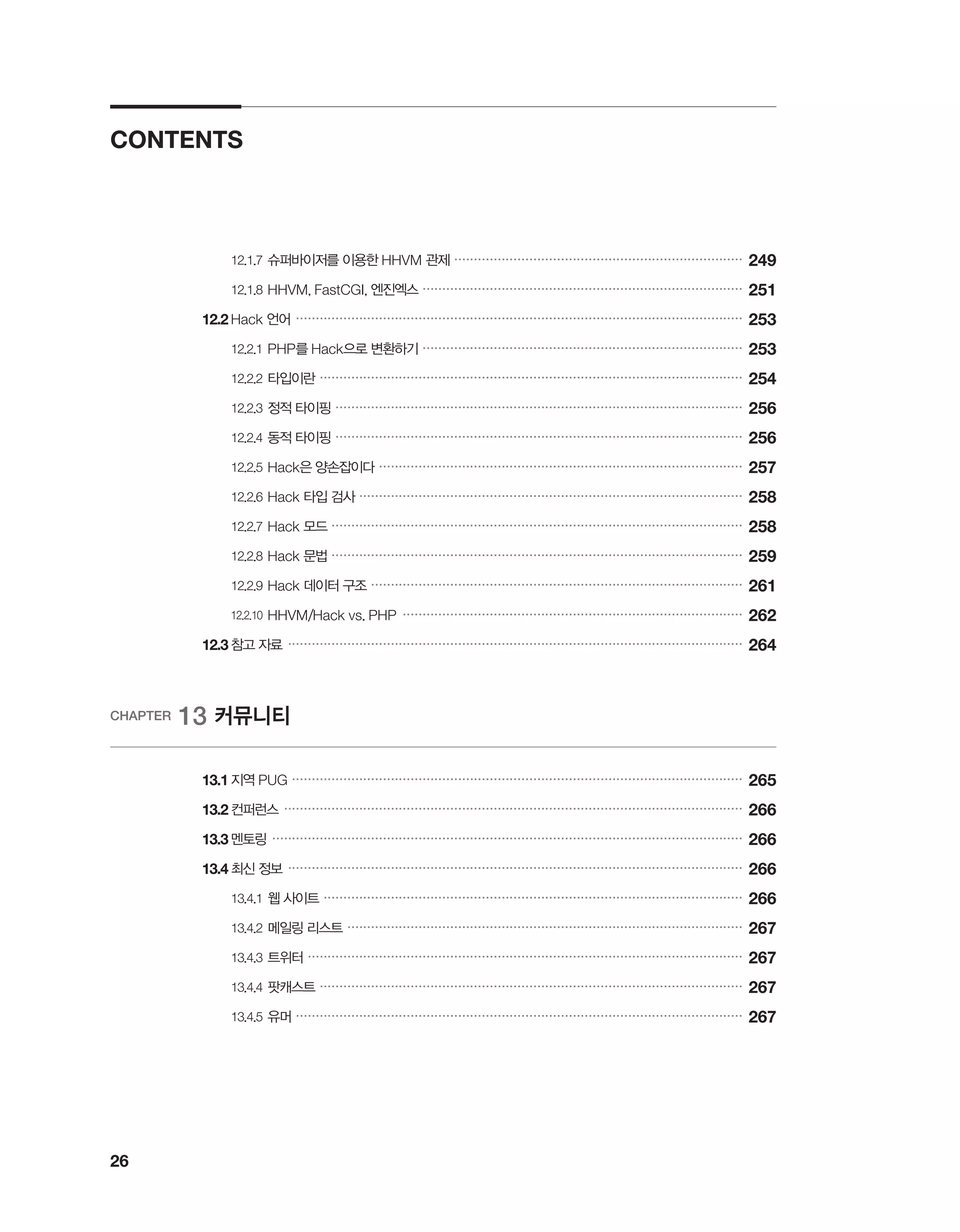 26
CONTENTS
		 12.1.7	슈퍼바이저를 이용한 HHVM 관제 �������������������������������������������������������������������������
249
		 12.1.8	HHVM, FastCGI, 엔진엑스 ���������������������������������������������������������������������������������
251
	 12.2	Hack 언어 �����������������������������������������������������������������������������������������������������������������
253
		 12.2.1	PHP를 Hack으로 변환하기 ���������������������������������������������������������������������������������
253
		 12.2.2	타입이란 �����������������������������������������������������������������������������������������������������������
254
		 12.2.3	정적 타이핑 �������������������������������������������������������������������������������������������������������
256
		 12.2.4	동적 타이핑 �������������������������������������������������������������������������������������������������������
256
		 12.2.5	Hack은 양손잡이다 ��������������������������������������������������������������������������������������������
257
		 12.2.6	Hack 타입 검사 �������������������������������������������������������������������������������������������������
258
		 12.2.7	Hack 모드 ��������������������������������������������������������������������������������������������������������
258
		 12.2.8	Hack 문법 ��������������������������������������������������������������������������������������������������������
259
		 12.2.9	Hack 데이터 구조 ����������������������������������������������������������������������������������������������
261
		 12.2.10	HHVM/Hack vs. PHP ��������������������������������������������������������������������������������������
262
	 12.3	참고 자료 �������������������������������������������������������������������������������������������������������������������
264
CHAPTER 13 커뮤니티
	 13.1	지역 PUG ������������������������������������������������������������������������������������������������������������������
265
	 13.2	컨퍼런스 ��������������������������������������������������������������������������������������������������������������������
266
	 13.3	멘토링 �����������������������������������������������������������������������������������������������������������������������
266
	 13.4	최신 정보 �������������������������������������������������������������������������������������������������������������������
266
		 13.4.1	웹 사이트 ����������������������������������������������������������������������������������������������������������
266
		 13.4.2	메일링 리스트 ����������������������������������������������������������������������������������������������������
267
		 13.4.3	트위터 ��������������������������������������������������������������������������������������������������������������
267
		 13.4.4	팟캐스트 �����������������������������������������������������������������������������������������������������������
267
		 13.4.5	유머 �����������������������������������������������������������������������������������������������������������������
267
 