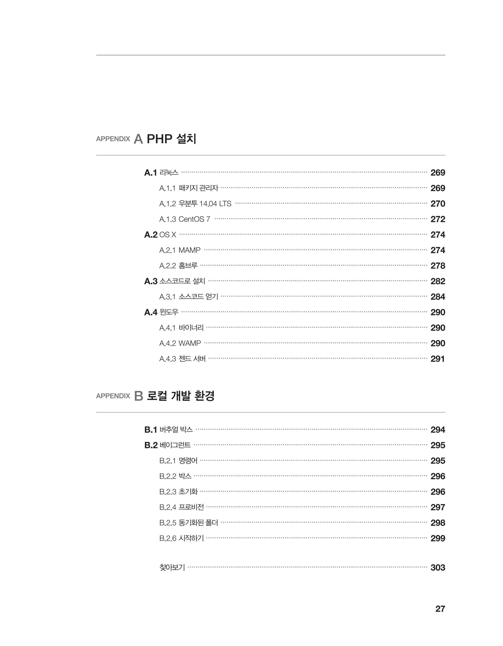 27
APPENDIX A PHP 설치
	A.1	리눅스 �����������������������������������������������������������������������������������������������������������������������
269
		 A.1.1	패키지 관리자 ����������������������������������������������������������������������������������������������������
269
		 A.1.2	우분투 14.04 LTS ���������������������������������������������������������������������������������������������
270
		 A.1.3	CentOS 7 �������������������������������������������������������������������������������������������������������
272
	A.2	OS X ������������������������������������������������������������������������������������������������������������������������
274
		 A.2.1	MAMP ������������������������������������������������������������������������������������������������������������
274
		 A.2.2	홈브루 ��������������������������������������������������������������������������������������������������������������
278
	A.3	소스코드로 설치 ����������������������������������������������������������������������������������������������������������
282
		 A.3.1	소스코드 얻기 ����������������������������������������������������������������������������������������������������
284
	A.4	윈도우 �����������������������������������������������������������������������������������������������������������������������
290
		 A.4.1	바이너리 �����������������������������������������������������������������������������������������������������������
290
		 A.4.2	WAMP ������������������������������������������������������������������������������������������������������������
290
		 A.4.3	젠드 서버 ����������������������������������������������������������������������������������������������������������
291
APPENDIX B 로컬 개발 환경
	B.1	버추얼 박스 ����������������������������������������������������������������������������������������������������������������
294
	B.2	베이그런트 �����������������������������������������������������������������������������������������������������������������
295
		 B.2.1	명령어 ��������������������������������������������������������������������������������������������������������������
295
		 B.2.2	박스 �����������������������������������������������������������������������������������������������������������������
296
		 B.2.3	초기화 ��������������������������������������������������������������������������������������������������������������
296
		 B.2.4	프로비전 �����������������������������������������������������������������������������������������������������������
297
		 B.2.5	동기화된 폴더 ����������������������������������������������������������������������������������������������������
298
		 B.2.6	시작하기 �����������������������������������������������������������������������������������������������������������
299
		 찾아보기 ��������������������������������������������������������������������������������������������������������������������
303
 
