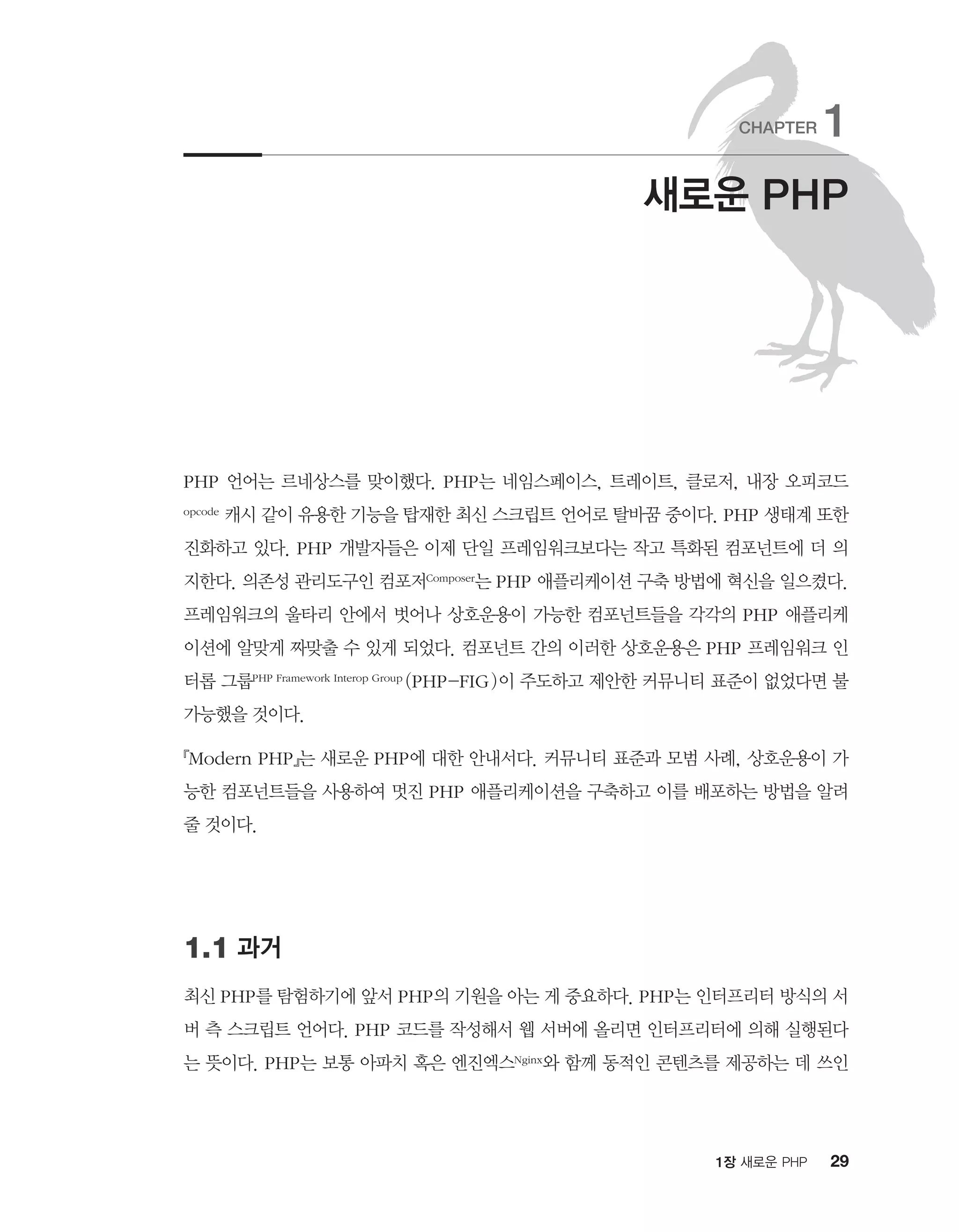 291장 새로운 PHP
PHP 언어는 르네상스를 맞이했다. PHP는 네임스페이스, 트레이트, 클로저, 내장 오피코드
opcode 캐시 같이 유용한 기능을 탑재한 최신 스크립트 언어로 탈바꿈 중이다. PHP 생태계 또한
진화하고 있다. PHP 개발자들은 이제 단일 프레임워크보다는 작고 특화된 컴포넌트에 더 의
지한다. 의존성 관리도구인 컴포저Composer는 PHP 애플리케이션 구축 방법에 혁신을 일으켰다.
프레임워크의 울타리 안에서 벗어나 상호운용이 가능한 컴포넌트들을 각각의 PHP 애플리케
이션에 알맞게 짜맞출 수 있게 되었다. 컴포넌트 간의 이러한 상호운용은 PHP 프레임워크 인
터롭 그룹PHP Framework Interop Group (PHP-FIG)이 주도하고 제안한 커뮤니티 표준이 없었다면 불
가능했을 것이다.
『Modern PHP』는 새로운 PHP에 대한 안내서다. 커뮤니티 표준과 모범 사례, 상호운용이 가
능한 컴포넌트들을 사용하여 멋진 PHP 애플리케이션을 구축하고 이를 배포하는 방법을 알려
줄 것이다.
1.1 과거
최신 PHP를 탐험하기에 앞서 PHP의 기원을 아는 게 중요하다. PHP는 인터프리터 방식의 서
버 측 스크립트 언어다. PHP 코드를 작성해서 웹 서버에 올리면 인터프리터에 의해 실행된다
는 뜻이다. PHP는 보통 아파치 혹은 엔진엑스Nginx와 함께 동적인 콘텐츠를 제공하는 데 쓰인
새로운 PHP
CHAPTER 1
 