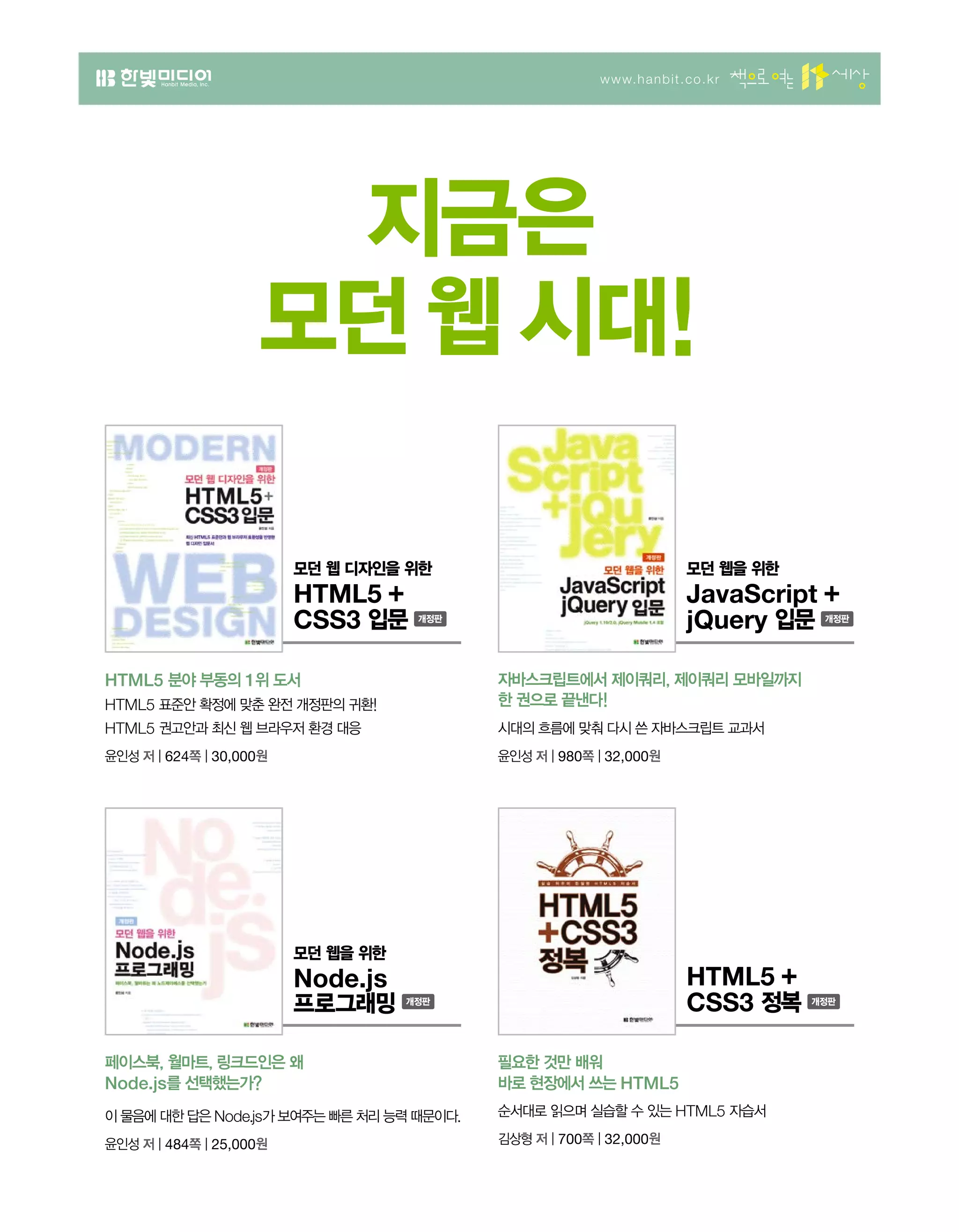 모던 웹을 위한
JavaScript +
jQuery 입문
www.hanbit.co.kr
지금은
모던 웹 시대!
HTML5 분야 부동의 1위 도서
HTML5 표준안 확정에 맞춘 완전 개정판의 귀환!
HTML5 권고안과 최신 웹 브라우저 환경 대응
윤인성 저 | 624쪽 | 30,000원
모던 웹 디자인을 위한
HTML5 +
CSS3 입문
자바스크립트에서 제이쿼리, 제이쿼리 모바일까지
한 권으로 끝낸다!
시대의 흐름에 맞춰 다시 쓴 자바스크립트 교과서
윤인성 저 | 980쪽 | 32,000원
페이스북, 월마트, 링크드인은 왜
Node.js를 선택했는가?
이 물음에 대한 답은 Node.js가 보여주는 빠른 처리 능력 때문이다.
윤인성 저 | 484쪽 | 25,000원
모던 웹을 위한
Node.js
프로그래밍
필요한 것만 배워
바로 현장에서 쓰는 HTML5
순서대로 읽으며 실습할 수 있는 HTML5 자습서
김상형 저 | 700쪽 | 32,000원
HTML5 +
CSS3 정복
 