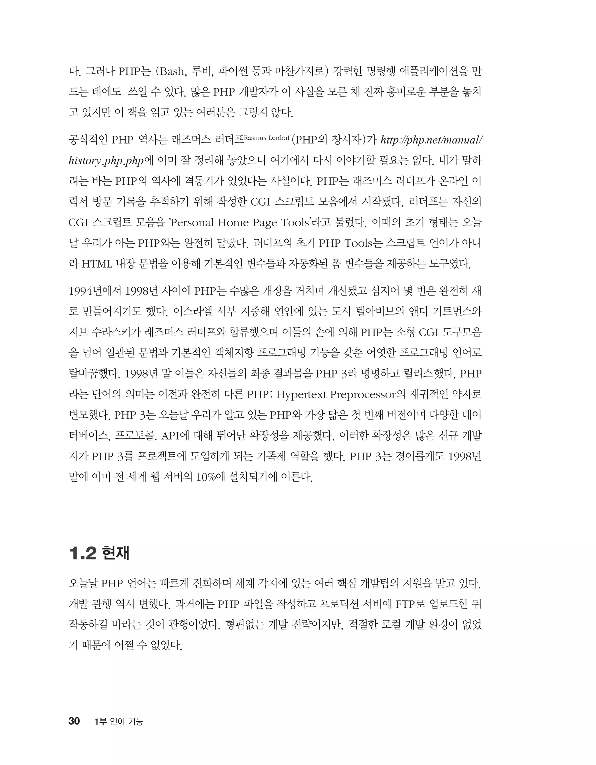 30 1부 언어 기능
다. 그러나 PHP는 (Bash, 루비, 파이썬 등과 마찬가지로) 강력한 명령행 애플리케이션을 만
드는 데에도 쓰일 수 있다. 많은 PHP 개발자가 이 사실을 모른 채 진짜 흥미로운 부분을 놓치
고 있지만 이 책을 읽고 있는 여러분은 그렇지 않다.
공식적인 PHP 역사는 래즈머스 러더프Rasmus Lerdorf (PHP의 창시자)가 http://php.net/manual/
history.php.php에 이미 잘 정리해 놓았으니 여기에서 다시 이야기할 필요는 없다. 내가 말하
려는 바는 PHP의 역사에 격동기가 있었다는 사실이다. PHP는 래즈머스 러더프가 온라인 이
력서 방문 기록을 추적하기 위해 작성한 CGI 스크립트 모음에서 시작됐다. 러더프는 자신의
CGI 스크립트 모음을 ‘Personal Home Page Tools’라고 불렀다. 이때의 초기 형태는 오늘
날 우리가 아는 PHP와는 완전히 달랐다. 러더프의 초기 PHP Tools는 스크립트 언어가 아니
라 HTML 내장 문법을 이용해 기본적인 변수들과 자동화된 폼 변수들을 제공하는 도구였다.
1994년에서 1998년 사이에 PHP는 수많은 개정을 거치며 개선됐고 심지어 몇 번은 완전히 새
로 만들어지기도 했다. 이스라엘 서부 지중해 연안에 있는 도시 텔아비브의 앤디 거트먼스와
지브 수라스키가 래즈머스 러더프와 합류했으며 이들의 손에 의해 PHP는 소형 CGI 도구모음
을 넘어 일관된 문법과 기본적인 객체지향 프로그래밍 기능을 갖춘 어엿한 프로그래밍 언어로
탈바꿈했다. 1998년 말 이들은 자신들의 최종 결과물을 PHP 3라 명명하고 릴리스`했다. PHP
라는 단어의 의미는 이전과 완전히 다른 PHP: Hypertext Preprocessor의 재귀적인 약자로
변모했다. PHP 3는 오늘날 우리가 알고 있는 PHP와 가장 닮은 첫 번째 버전이며 다양한 데이
터베이스, 프로토콜, API에 대해 뛰어난 확장성을 제공했다. 이러한 확장성은 많은 신규 개발
자가 PHP 3를 프로젝트에 도입하게 되는 기폭제 역할을 했다. PHP 3는 경이롭게도 1998년
말에 이미 전 세계 웹 서버의 10%에 설치되기에 이른다.
1.2 현재
오늘날 PHP 언어는 빠르게 진화하며 세계 각지에 있는 여러 핵심 개발팀의 지원을 받고 있다.
개발 관행 역시 변했다. 과거에는 PHP 파일을 작성하고 프로덕션 서버에 FTP로 업로드한 뒤
작동하길 바라는 것이 관행이었다. 형편없는 개발 전략이지만, 적절한 로컬 개발 환경이 없었
기 때문에 어쩔 수 없었다.
 