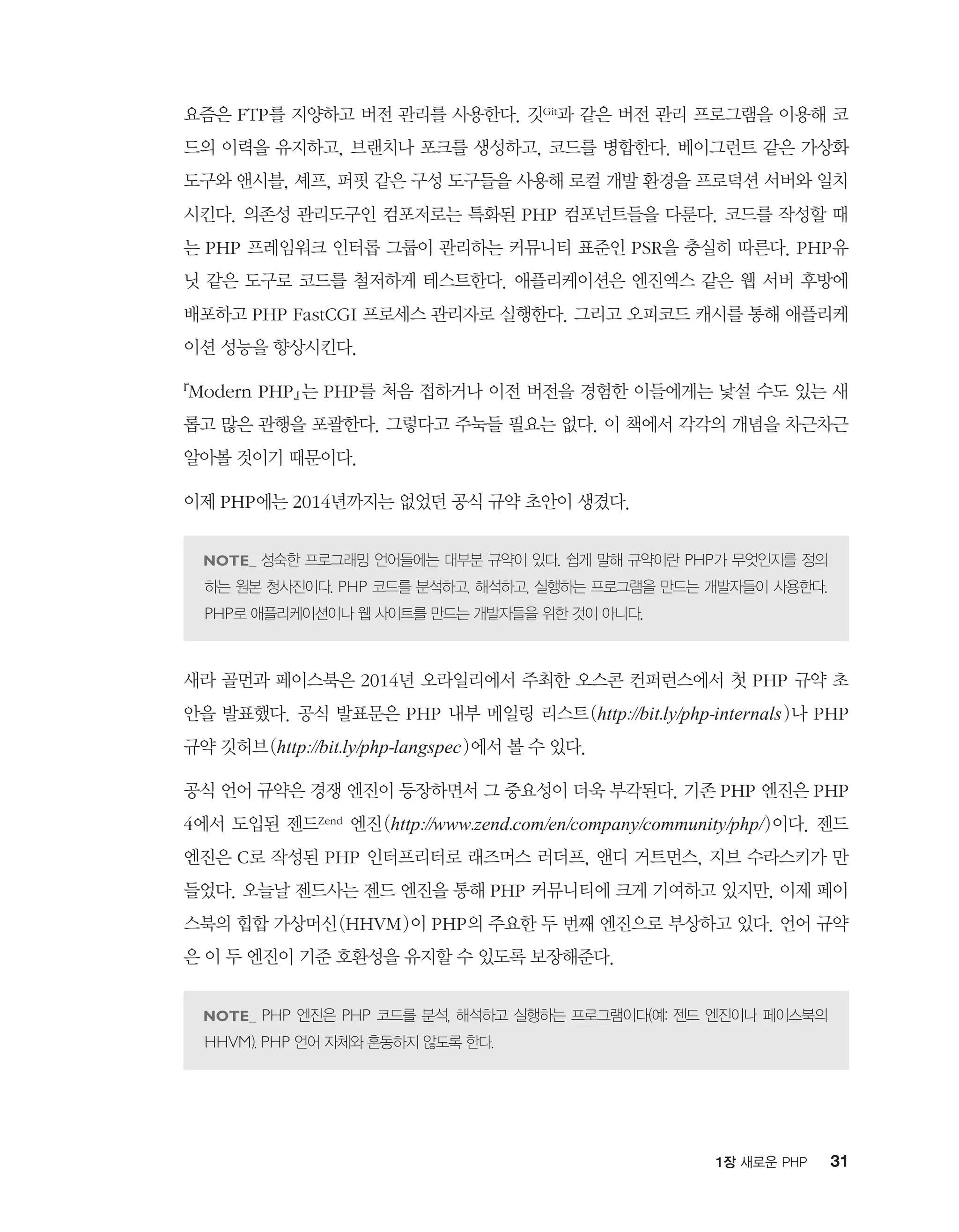 311장 새로운 PHP
요즘은 FTP를 지양하고 버전 관리를 사용한다. 깃Git과 같은 버전 관리 프로그램을 이용해 코
드의 이력을 유지하고, 브랜치나 포크를 생성하고, 코드를 병합한다. 베이그런트 같은 가상화
도구와 앤시블, 셰프, 퍼핏 같은 구성 도구들을 사용해 로컬 개발 환경을 프로덕션 서버와 일치
시킨다. 의존성 관리도구인 컴포저로는 특화된 PHP 컴포넌트들을 다룬다. 코드를 작성할 때
는 PHP 프레임워크 인터롭 그룹이 관리하는 커뮤니티 표준인 PSR을 충실히 따른다. PHP유
닛 같은 도구로 코드를 철저하게 테스트한다. 애플리케이션은 엔진엑스 같은 웹 서버 후방에
배포하고 PHP FastCGI 프로세스 관리자로 실행한다. 그리고 오피코드 캐시를 통해 애플리케
이션 성능을 향상시킨다.
『Modern PHP』는 PHP를 처음 접하거나 이전 버전을 경험한 이들에게는 낯설 수도 있는 새
롭고 많은 관행을 포괄한다. 그렇다고 주눅들 필요는 없다. 이 책에서 각각의 개념을 차근차근
알아볼 것이기 때문이다.
이제 PHP에는 2014년까지는 없었던 공식 규약 초안이 생겼다.
성숙한 프로그래밍 언어들에는 대부분 규약이 있다. 쉽게 말해 규약이란 PHP가 무엇인지를 정의
하는 원본 청사진이다. PHP 코드를 분석하고, 해석하고, 실행하는 프로그램을 만드는 개발자들이 사용한다.
PHP로 애플리케이션이나 웹 사이트를 만드는 개발자들을 위한 것이 아니다.
새라 골먼과 페이스북은 2014년 오라일리에서 주최한 오스콘 컨퍼런스에서 첫 PHP 규약 초
안을 발표했다. 공식 발표문은 PHP 내부 메일링 리스트(http://bit.ly/php-internals)나 PHP
규약 깃허브(http://bit.ly/php-langspec)에서 볼 수 있다.
공식 언어 규약은 경쟁 엔진이 등장하면서 그 중요성이 더욱 부각된다. 기존 PHP 엔진은 PHP
4에서 도입된 젠드Zend 엔진(http://www.zend.com/en/company/community/php/)이다. 젠드
엔진은 C로 작성된 PHP 인터프리터로 래즈머스 러더프, 앤디 거트먼스, 지브 수라스키가 만
들었다. 오늘날 젠드사는 젠드 엔진을 통해 PHP 커뮤니티에 크게 기여하고 있지만, 이제 페이
스북의 힙합 가상머신(HHVM)이 PHP의 주요한 두 번째 엔진으로 부상하고 있다. 언어 규약
은 이 두 엔진이 기준 호환성을 유지할 수 있도록 보장해준다.
PHP 엔진은 PHP 코드를 분석, 해석하고 실행하는 프로그램이다(예: 젠드 엔진이나 페이스북의
HHVM). PHP 언어 자체와 혼동하지 않도록 한다.
 