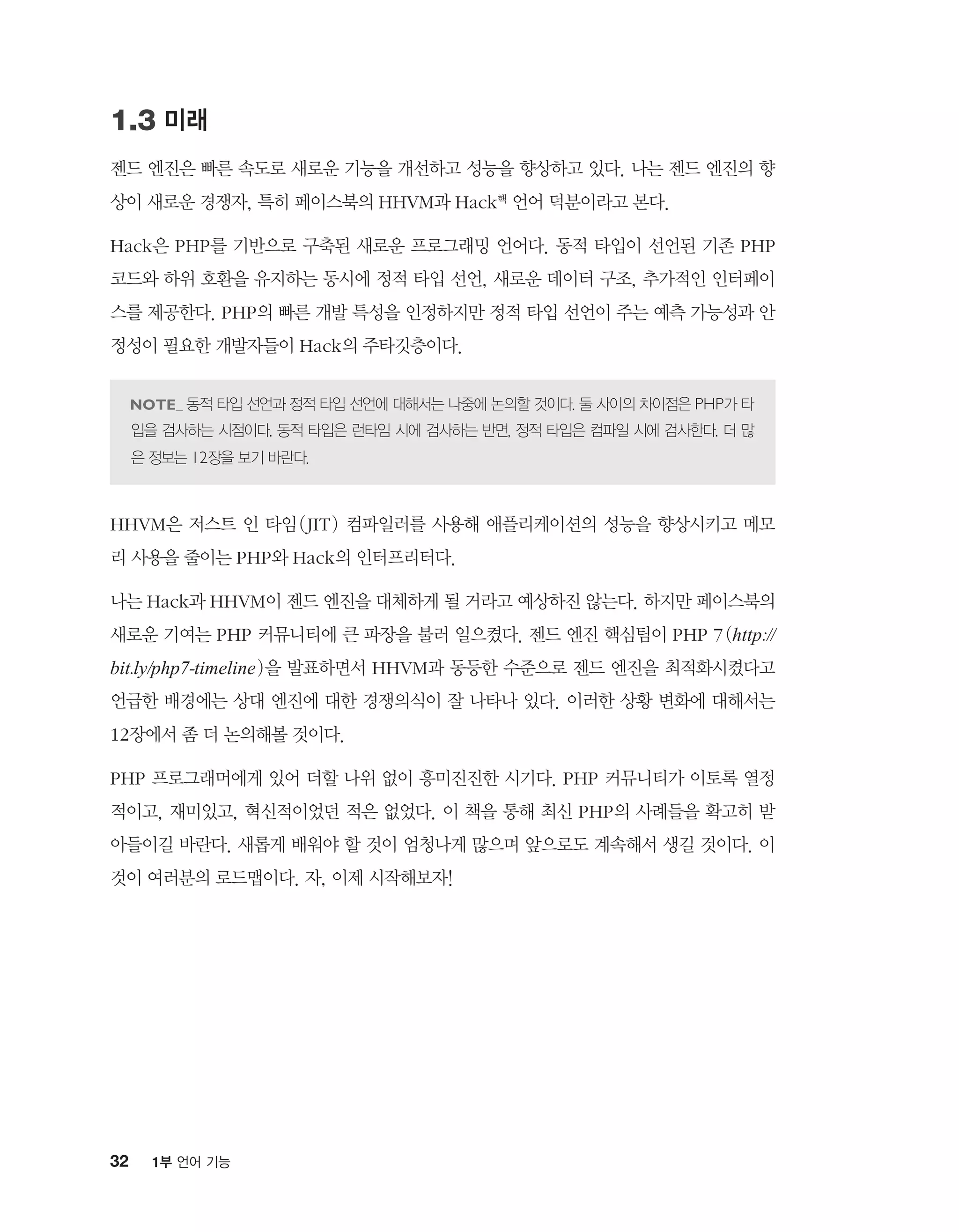 32 1부 언어 기능
1.3 미래
젠드 엔진은 빠른 속도로 새로운 기능을 개선하고 성능을 향상하고 있다. 나는 젠드 엔진의 향
상이 새로운 경쟁자, 특히 페이스북의 HHVM과 Hack핵 언어 덕분이라고 본다.
Hack은 PHP를 기반으로 구축된 새로운 프로그래밍 언어다. 동적 타입이 선언된 기존 PHP
코드와 하위 호환을 유지하는 동시에 정적 타입 선언, 새로운 데이터 구조, 추가적인 인터페이
스를 제공한다. PHP의 빠른 개발 특성을 인정하지만 정적 타입 선언이 주는 예측 가능성과 안
정성이 필요한 개발자들이 Hack의 주타깃층이다.
동적 타입 선언과 정적 타입 선언에 대해서는 나중에 논의할 것이다. 둘 사이의 차이점은 PHP가 타
입을 검사하는 시점이다. 동적 타입은 런타임 시에 검사하는 반면, 정적 타입은 컴파일 시에 검사한다. 더 많
은 정보는 12장을 보기 바란다.
HHVM은 저스트 인 타임(JIT) 컴파일러를 사용해 애플리케이션의 성능을 향상시키고 메모
리 사용을 줄이는 PHP와 Hack의 인터프리터다.
나는 Hack과 HHVM이 젠드 엔진을 대체하게 될 거라고 예상하진 않는다. 하지만 페이스북의
새로운 기여는 PHP 커뮤니티에 큰 파장을 불러 일으켰다. 젠드 엔진 핵심팀이 PHP 7(http://
bit.ly/php7-timeline)을 발표하면서 HHVM과 동등한 수준으로 젠드 엔진을 최적화시켰다고
언급한 배경에는 상대 엔진에 대한 경쟁의식이 잘 나타나 있다. 이러한 상황 변화에 대해서는
12장에서 좀 더 논의해볼 것이다.
PHP 프로그래머에게 있어 더할 나위 없이 흥미진진한 시기다. PHP 커뮤니티가 이토록 열정
적이고, 재미있고, 혁신적이었던 적은 없었다. 이 책을 통해 최신 PHP의 사례들을 확고히 받
아들이길 바란다. 새롭게 배워야 할 것이 엄청나게 많으며 앞으로도 계속해서 생길 것이다. 이
것이 여러분의 로드맵이다. 자, 이제 시작해보자!
 